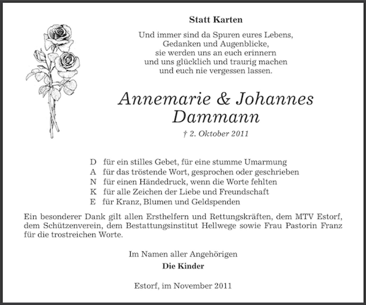 <p>Statt Karten<br />Und immer sind da Spuren eures Lebens,<br />Gedanken und Augenblicke,<br />sie werden uns an euch erinnern<br />und uns glücklich und traurig machen<br />und euch nie vergessen lassen.</p><p>Annemarie &amp; Johannes<br />Dammann<br />† 2. Oktober 2011<br />D<br />A<br />N<br />K<br />E</p><p>für ein stilles Gebet, für eine stumme Umarmung<br />für das tröstende Wort, gesprochen oder geschrieben<br />für einen Händedruck, wenn die Worte fehlten<br />für alle Zeichen der Liebe und Freundschaft<br />für Kranz, Blumen und Geldspenden</p><p>Ein besonderer Dank gilt allen Ersthelfern und Rettungskräften, dem MTV Estorf,<br />dem Schützenverein, dem Bestattungsinstitut Hellwege sowie Frau Pastorin Franz<br />für die trostreichen Worte.<br />Im Namen aller Angehörigen<br />Die Kinder<br />Estorf, im November 2011</p>