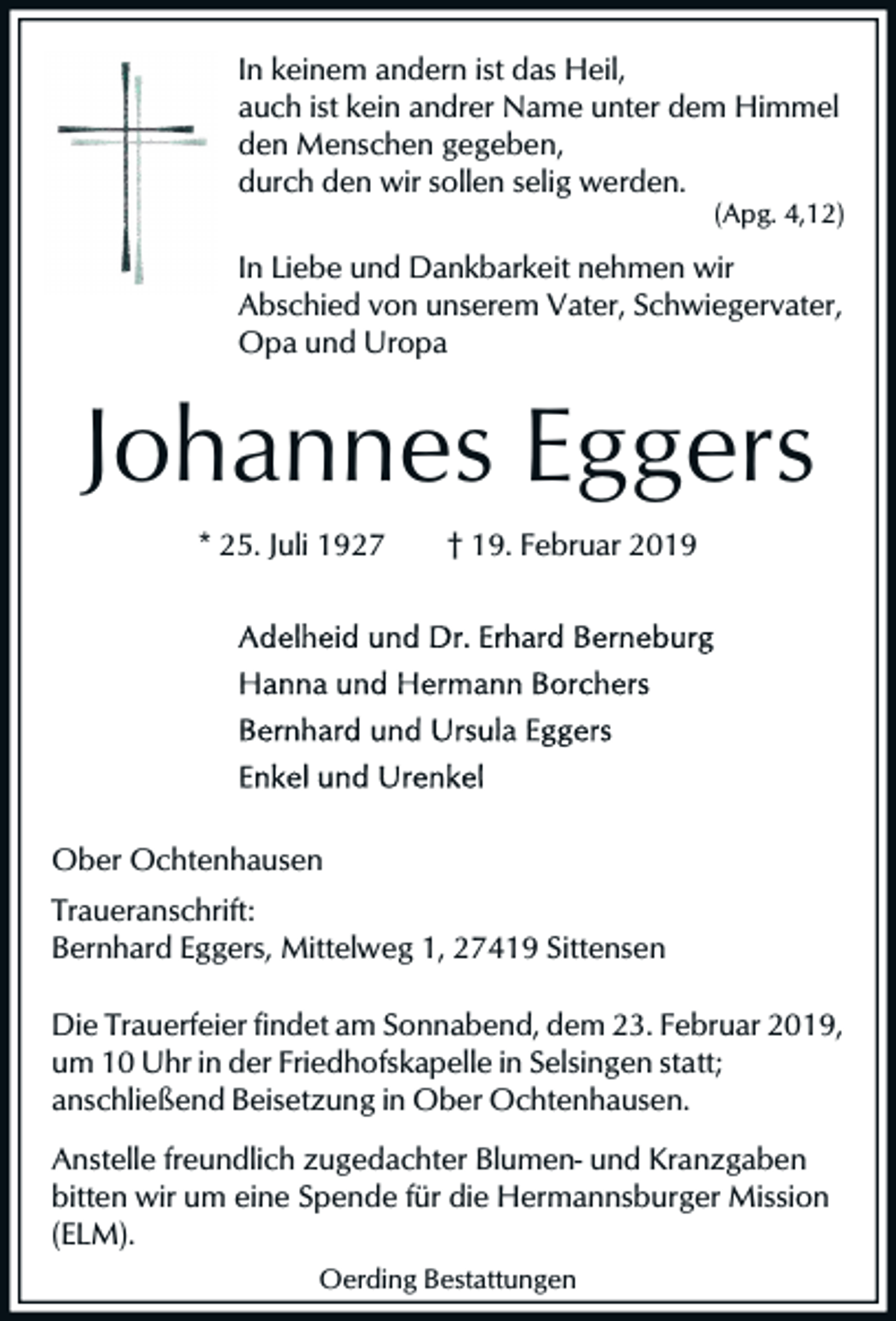 <p>In keinem andern ist das Heil,<br />auch ist kein andrer Name unter dem Himmel<br />den Menschen gegeben,<br />durch den wir sollen selig werden.<br />(Apg. 4,12)</p><p>In Liebe und Dankbarkeit nehmen wir<br />Abschied von unserem Vater, Schwiegervater,<br />Opa und Uropa</p><p>Johannes Eggers<br />* 25. Juli 1927</p><p>† 19. Februar 2019</p><p>Ober Ochtenhausen<br />Traueranschrift:<br />Bernhard Eggers, Mittelweg 1, 27419 Sittensen<br />Die Trauerfeier findet am Sonnabend, dem 23. Februar 2019,<br />um 10 Uhr in der Friedhofskapelle in Selsingen statt;<br />anschließend Beisetzung in Ober Ochtenhausen.<br />Anstelle freundlich zugedachter Blumen- und Kranzgaben<br />bitten wir um eine Spende für die Hermannsburger Mission<br />(ELM).<br />Oerding Bestattungen</p>