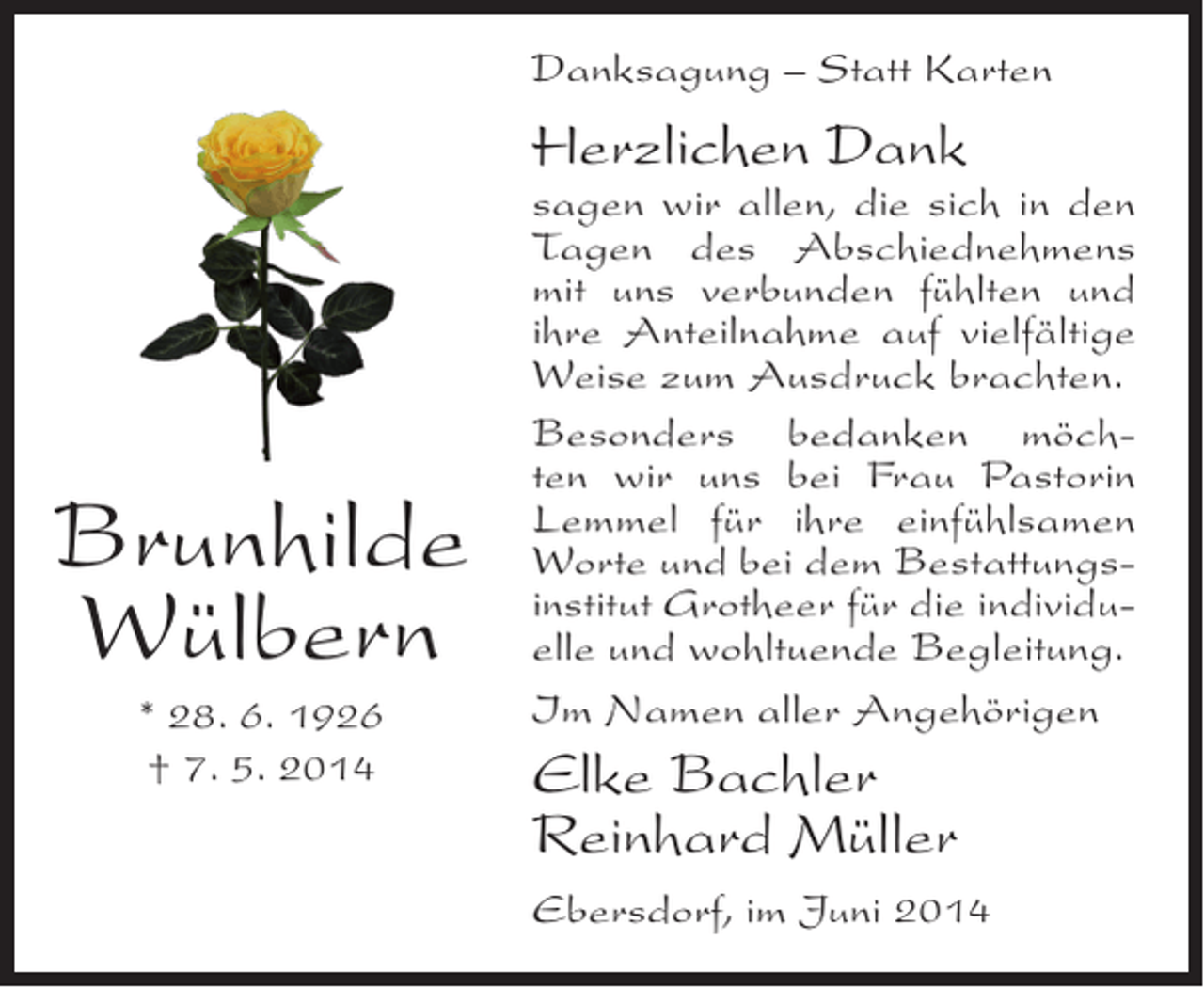 <p>Danksagung – Statt Karten</p><p>Herzlichen Dank</p><p>Brunhilde<br />Wülbern<br />* 28. 6. 1926<br />† 7. 5. 2014</p><p>sagen wir allen, die sich in den<br />Tagen des Abschiednehmens<br />mit uns verbunden fühlten und<br />ihre Anteilnahme auf vielfältige<br />Weise zum Ausdruck brachten.<br />Besonders bedanken möchten wir uns bei Frau Pastorin<br />Lemmel für ihre einfühlsamen<br />Worte und bei dem Bestattungsinstitut Grotheer für die individuelle und wohltuende Begleitung.<br />Im Namen aller Angehörigen</p><p>Elke Bachler<br />Reinhard Müller<br />Ebersdorf, im Juni 2014</p>