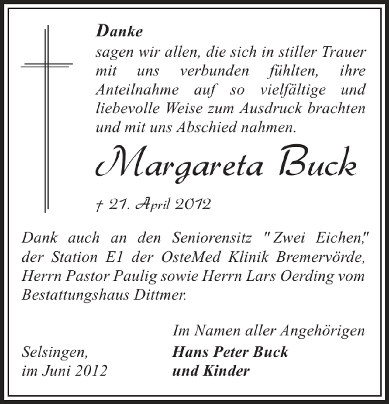 <p>Danke<br />sagen wir allen, die sich in stiller Trauer<br />mit uns verbunden fühlten, ihre<br />Anteilnahme auf so vielfältige und<br />liebevolle Weise zum Ausdruck brachten<br />und mit uns Abschied nahmen.</p><p>Margareta Buck<br />† 21. April 2012</p><p>Dank auch an den Seniorensitz " Zwei Eichen"<br />,<br />der Station E1 der OsteMed Klinik Bremervörde,<br />Herrn Pastor Paulig sowie Herrn Lars Oerding vom<br />Bestattungshaus Dittmer.</p><p>Selsingen,<br />im Juni 2012</p><p>Im Namen aller Angehörigen<br />Hans Peter Buck<br />und Kinder</p>