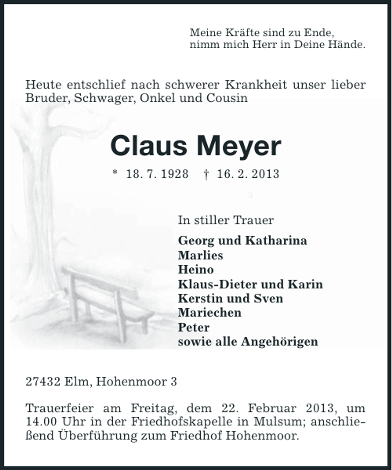 <p>Meine Kräfte sind zu Ende,<br />nimm mich Herr in Deine Hände.</p><p>Heute entschlief nach schwerer Krankheit unser lieber<br />Bruder, Schwager, Onkel und Cousin</p><p>Claus Meyer<br />* 18. 7. 1928</p><p>† 16. 2. 2013</p><p>In stiller Trauer<br />Georg und Katharina<br />Marlies<br />Heino<br />Klaus-Dieter und Karin<br />Kerstin und Sven<br />Mariechen<br />Peter<br />sowie alle Angehörigen<br />27432 Elm, Hohenmoor 3<br />Trauerfeier am Freitag, dem 22. Februar 2013, um<br />14.00 Uhr in der Friedhofskapelle in Mulsum; anschließend Überführung zum Friedhof Hohenmoor.</p>