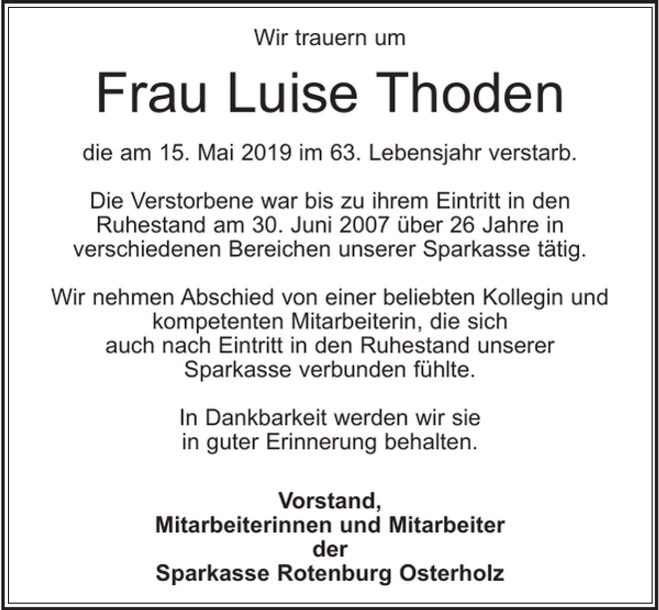 <p>Wir trauern um</p><p>Frau Luise Thoden<br />die am 15. Mai 2019 im 63. Lebensjahr verstarb.<br />Die Verstorbene war bis zu ihrem Eintritt in den<br />Ruhestand am 30. Juni 2007 über 26 Jahre in<br />verschiedenen Bereichen unserer Sparkasse tätig.<br />Wir nehmen Abschied von einer beliebten Kollegin und<br />kompetenten Mitarbeiterin, die sich<br />auch nach Eintritt in den Ruhestand unserer<br />Sparkasse verbunden fühlte.<br />In Dankbarkeit werden wir sie<br />in guter Erinnerung behalten.<br />Vorstand,<br />Mitarbeiterinnen und Mitarbeiter<br />der<br />Sparkasse Rotenburg Osterholz</p>