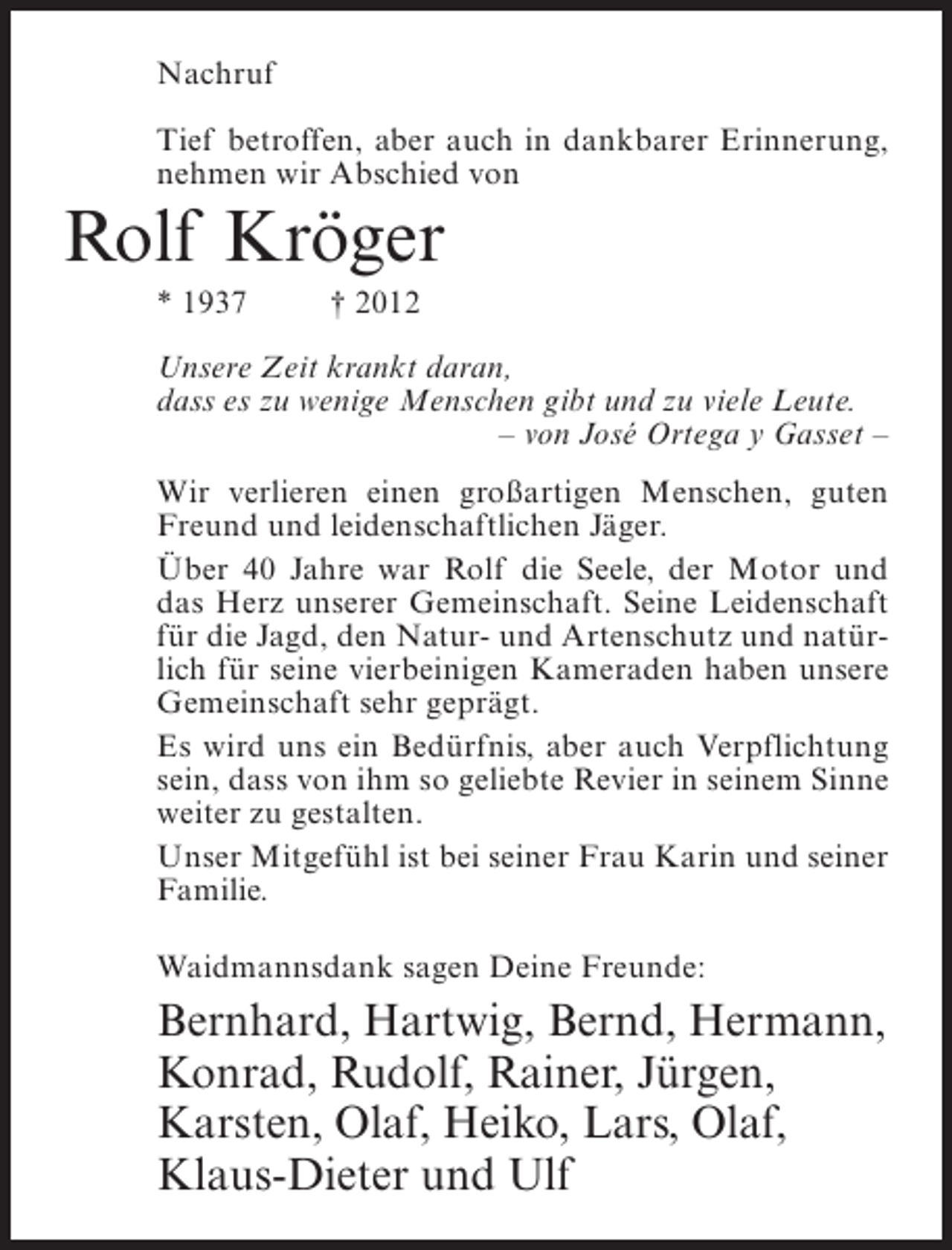 <p>Nachruf<br />Tief betroffen, aber auch in dankbarer Erinnerung,<br />nehmen wir Abschied von</p><p>Rolf Kröger<br />* 1937</p><p>† 2012</p><p>Unsere Zeit krankt daran,<br />dass es zu wenige Menschen gibt und zu viele Leute.<br />– von José Ortega y Gasset –<br />Wir verlieren einen großartigen Menschen, guten<br />Freund und leidenschaftlichen Jäger.<br />Über 40 Jahre war Rolf die Seele, der Motor und<br />das Herz unserer Gemeinschaft. Seine Leidenschaft<br />für die Jagd, den Natur- und Artenschutz und natürlich für seine vierbeinigen Kameraden haben unsere<br />Gemeinschaft sehr geprägt.<br />Es wird uns ein Bedürfnis, aber auch Verpflichtung<br />sein, dass von ihm so geliebte Revier in seinem Sinne<br />weiter zu gestalten.<br />Unser Mitgefühl ist bei seiner Frau Karin und seiner<br />Familie.<br />Waidmannsdank sagen Deine Freunde:</p><p>Bernhard, Hartwig, Bernd, Hermann,<br />Konrad, Rudolf, Rainer, Jürgen,<br />Karsten, Olaf, Heiko, Lars, Olaf,<br />Klaus-Dieter und Ulf</p>