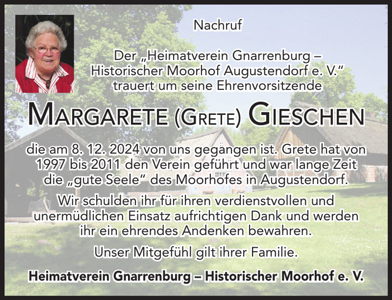 <p>Nachruf<br />Der „Heimatverein Gnarrenburg –<br />Historischer Moorhof Augustendorf e. V.“<br />trauert um seine Ehrenvorsitzende</p><p>MARGARETE (GRETE) GIESCHEN<br />die am 8. 12. 2024 von uns gegangen ist. Grete hat von<br />1997 bis 2011 den Verein geführt und war lange Zeit<br />die „gute Seele“ des Moorhofes in Augustendorf.<br />Wir schulden ihr für ihren verdienstvollen und<br />unermüdlichen Einsatz aufrichtigen Dank und werden<br />ihr ein ehrendes Andenken bewahren.<br />Unser Mitgefühl gilt ihrer Familie.<br />Heimatverein Gnarrenburg – Historischer Moorhof e. V.</p>
