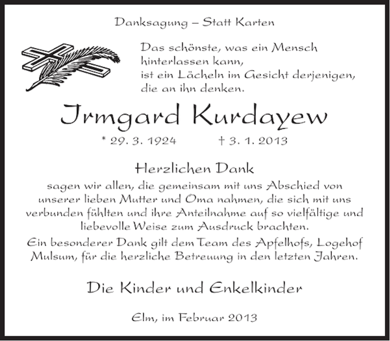 <p>Danksagung – Statt Karten<br />Das schönste, was ein Mensch<br />hinterlassen kann,<br />ist ein Lächeln im Gesicht derjenigen,<br />die an ihn denken.</p><p>Irmgard Kurdayew<br />* 29. 3. 1924</p><p>† 3. 1. 2013</p><p>Herzlichen Dank<br />sagen wir allen, die gemeinsam mit uns Abschied von<br />unserer lieben Mutter und Oma nahmen, die sich mit uns<br />verbunden fühlten und ihre Anteilnahme auf so vielfältige und<br />liebevolle Weise zum Ausdruck brachten.<br />Ein besonderer Dank gilt dem Team des Apfelhofs, Logehof<br />Mulsum, für die herzliche Betreuung in den letzten Jahren.</p><p>Die Kinder und Enkelkinder<br />Elm, im Februar 2013</p>