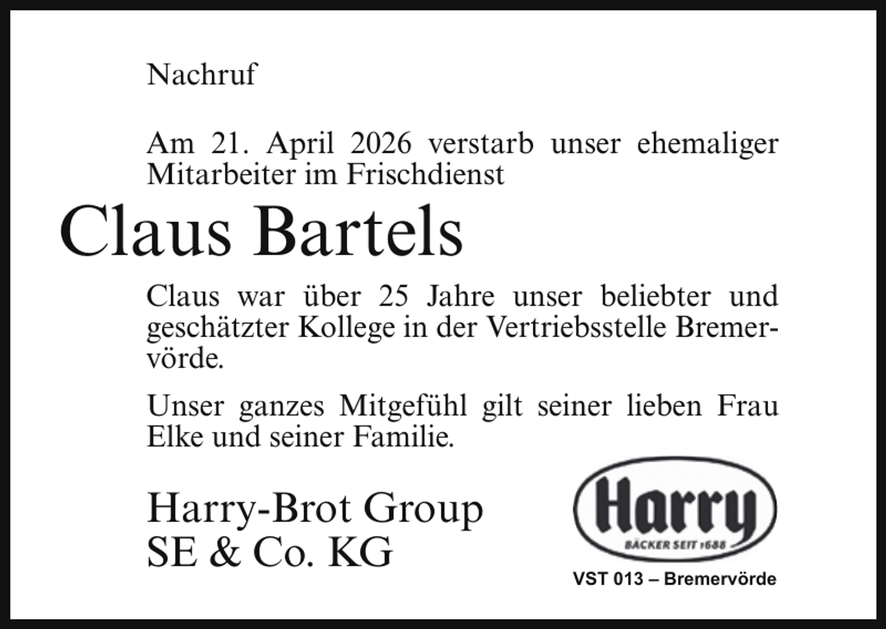 <p>Nachruf<br />Am 21. April 2026 verstarb unser ehemaliger<br />Mitarbeiter im Frischdienst</p><p>Claus Bartels</p><p>Claus war über 25 Jahre unser beliebter und<br />geschätzter Kollege in der Vertriebsstelle Bremervörde.</p><p>Unser ganzes Mitgefühl gilt seiner lieben Frau<br />Elke und seiner Familie.</p><p>Harry-Brot Group<br />SE &amp; Co. KG</p><p>VST 013 – Bremervörde</p>