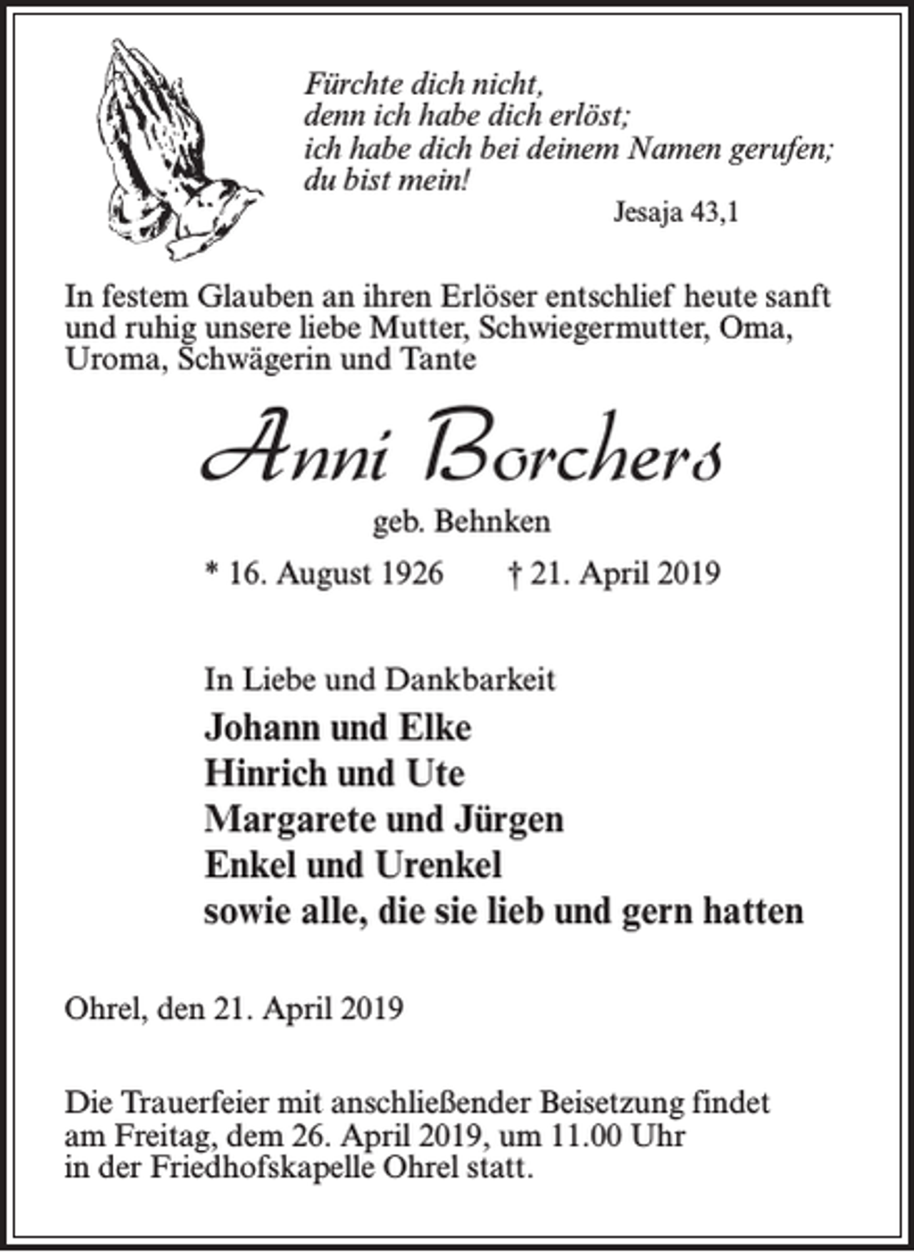 <p>Fürchte dich nicht,<br />denn ich habe dich erlöst;<br />ich habe dich bei deinem Namen gerufen;<br />du bist mein!<br />Jesaja 43,1</p><p>In festem Glauben an ihren Erlöser entschlief heute sanft<br />und ruhig unsere liebe Mutter, Schwiegermutter, Oma,<br />Uroma, Schwägerin und Tante</p><p>Anni Borchers<br />geb. Behnken</p><p>* 16. August 1926 † 21. April 2019<br />In Liebe und Dankbarkeit</p><p>Johann und Elke<br />Hinrich und Ute<br />Margarete und Jürgen<br />Enkel und Urenkel<br />sowie alle, die sie lieb und gern hatten<br />Ohrel, den 21. April 2019<br />Die Trauerfeier mit anschließender Beisetzung findet<br />am Freitag, dem 26. April 2019, um 11.00 Uhr<br />in der Friedhofskapelle Ohrel statt.</p>
