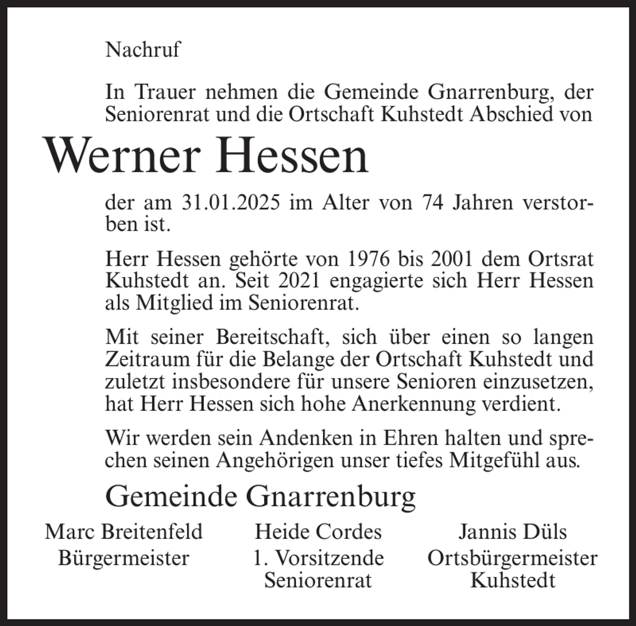 <p>Nachruf<br />In Trauer nehmen die Gemeinde Gnarrenburg, der<br />Seniorenrat und die Ortschaft Kuhstedt Abschied von</p><p>Werner Hessen</p><p>der am 31.01.2025 im Alter von 74 Jahren verstorben ist.<br />Herr Hessen gehörte von 1976 bis 2001 dem Ortsrat<br />Kuhstedt an. Seit 2021 engagierte sich Herr Hessen<br />als Mitglied im Seniorenrat.<br />Mit seiner Bereitschaft, sich über einen so langen<br />Zeitraum für die Belange der Ortschaft Kuhstedt und<br />zuletzt insbesondere für unsere Senioren einzusetzen,<br />hat Herr Hessen sich hohe Anerkennung verdient.<br />Wir werden sein Andenken in Ehren halten und sprechen seinen Angehörigen unser tiefes Mitgefühl aus.</p><p>Gemeinde Gnarrenburg<br />Marc Breitenfeld<br />Bürgermeister</p><p>Heide Cordes<br />1. Vorsitzende<br />Seniorenrat</p><p>Jannis Düls<br />Ortsbürgermeister<br />Kuhstedt</p>