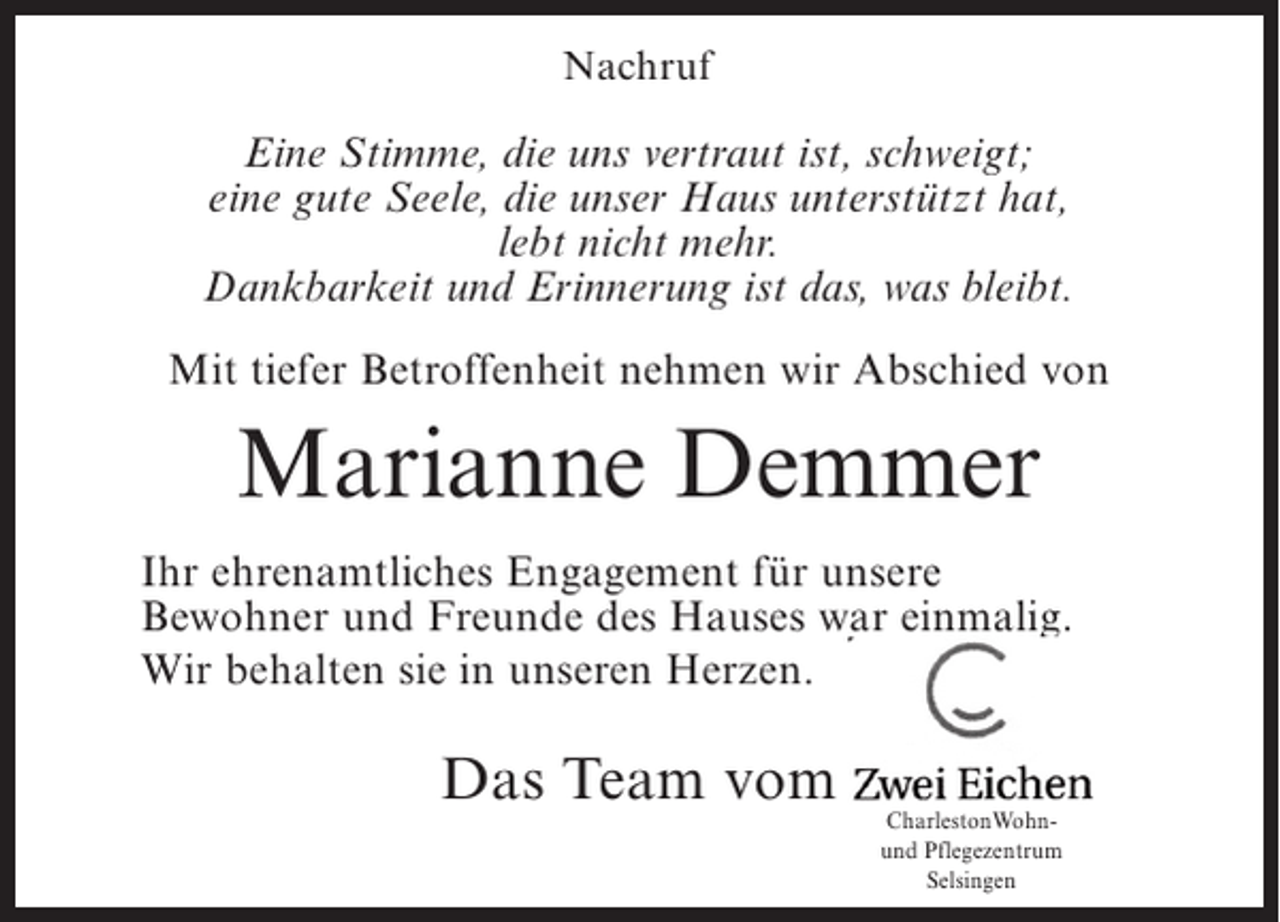<p>Nachruf</p><p>Eine Stimme, die uns vertraut ist, schweigt;<br />eine gute Seele, die unser Haus unterstützt hat,<br />lebt nicht mehr.<br />Dankbarkeit und Erinnerung ist das, was bleibt.<br />Mit tiefer Betroffenheit nehmen wir Abschied von</p><p>Marianne Demmer<br />Ihr ehrenamtliches Engagement für unsere<br />Bewohner und Freunde des Hauses war einmalig.<br />Wir behalten sie in unseren Herzen.</p><p>Das Team vom</p><p>CharlestonWohnund Pflegezentrum<br />Selsingen</p>
