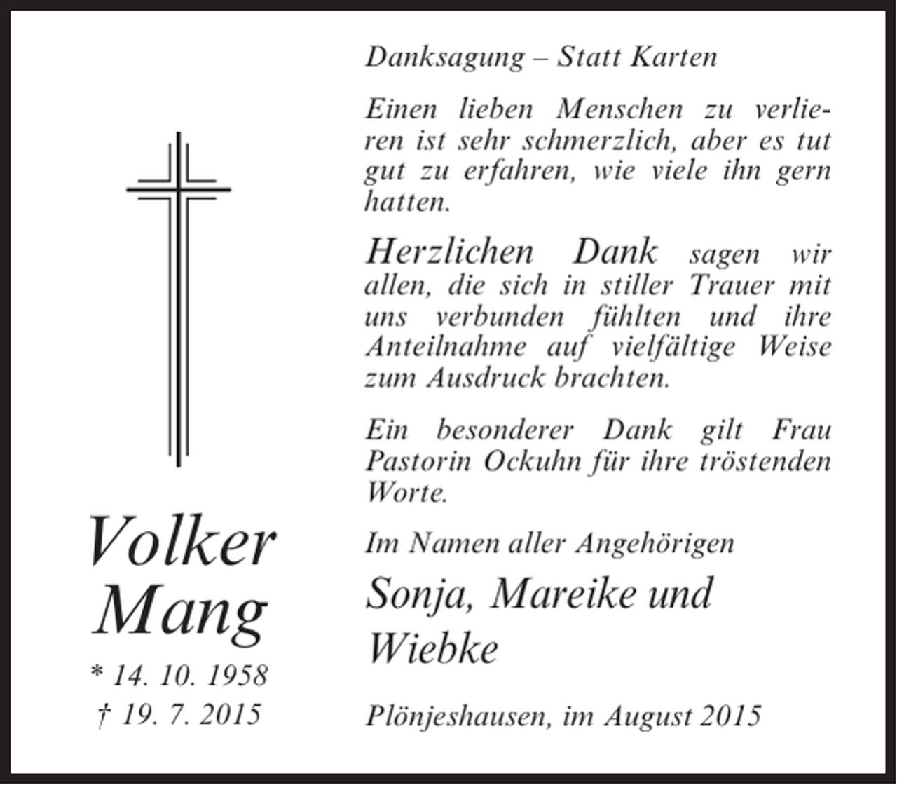 <p>Danksagung – Statt Karten<br />Einen lieben Menschen zu verlieren ist sehr schmerzlich, aber es tut<br />gut zu erfahren, wie viele ihn gern<br />hatten.</p><p>Herzlichen Dank sagen wir</p><p>allen, die sich in stiller Trauer mit<br />uns verbunden fühlten und ihre<br />Anteilnahme auf vielfältige Weise<br />zum Ausdruck brachten.</p><p>Volker<br />Mang<br />* 14. 10. 1958<br />† 19. 7. 2015</p><p>Ein besonderer Dank gilt Frau<br />Pastorin Ockuhn für ihre tröstenden<br />Worte.<br />Im Namen aller Angehörigen</p><p>Sonja, Mareike und<br />Wiebke<br />Plönjeshausen, im August 2015</p>