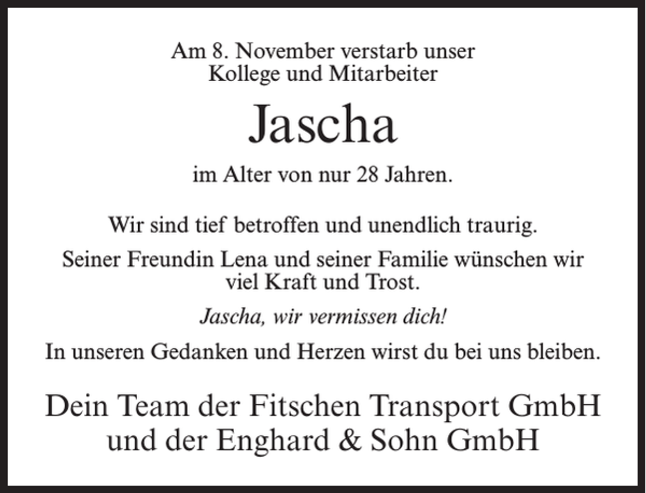 <p>Am 8. November verstarb unser<br />Kollege und Mitarbeiter</p><p>Jascha<br />im Alter von nur 28 Jahren.<br />Wir sind tief betroffen und unendlich traurig.<br />Seiner Freundin Lena und seiner Familie wünschen wir<br />viel Kraft und Trost.<br />Jascha, wir vermissen dich!<br />In unseren Gedanken und Herzen wirst du bei uns bleiben.</p><p>Dein Team der Fitschen Transport GmbH<br />und der Enghard &amp; Sohn GmbH</p>