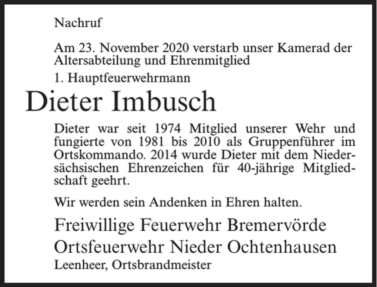 <p>Nachruf<br />Am 23. November 2020 verstarb unser Kamerad der<br />Altersabteilung und Ehrenmitglied<br />1. Hauptfeuerwehrmann</p><p>Dieter Imbusch</p><p>Dieter war seit 1974 Mitglied unserer Wehr und<br />fungierte von 1981 bis 2010 als Gruppenführer im<br />Ortskommando. 2014 wurde Dieter mit dem Niedersächsischen Ehrenzeichen für 40-jährige Mitgliedschaft geehrt.<br />Wir werden sein Andenken in Ehren halten.</p><p>Freiwillige Feuerwehr Bremervörde<br />Ortsfeuerwehr Nieder Ochtenhausen<br />Leenheer, Ortsbrandmeister</p>