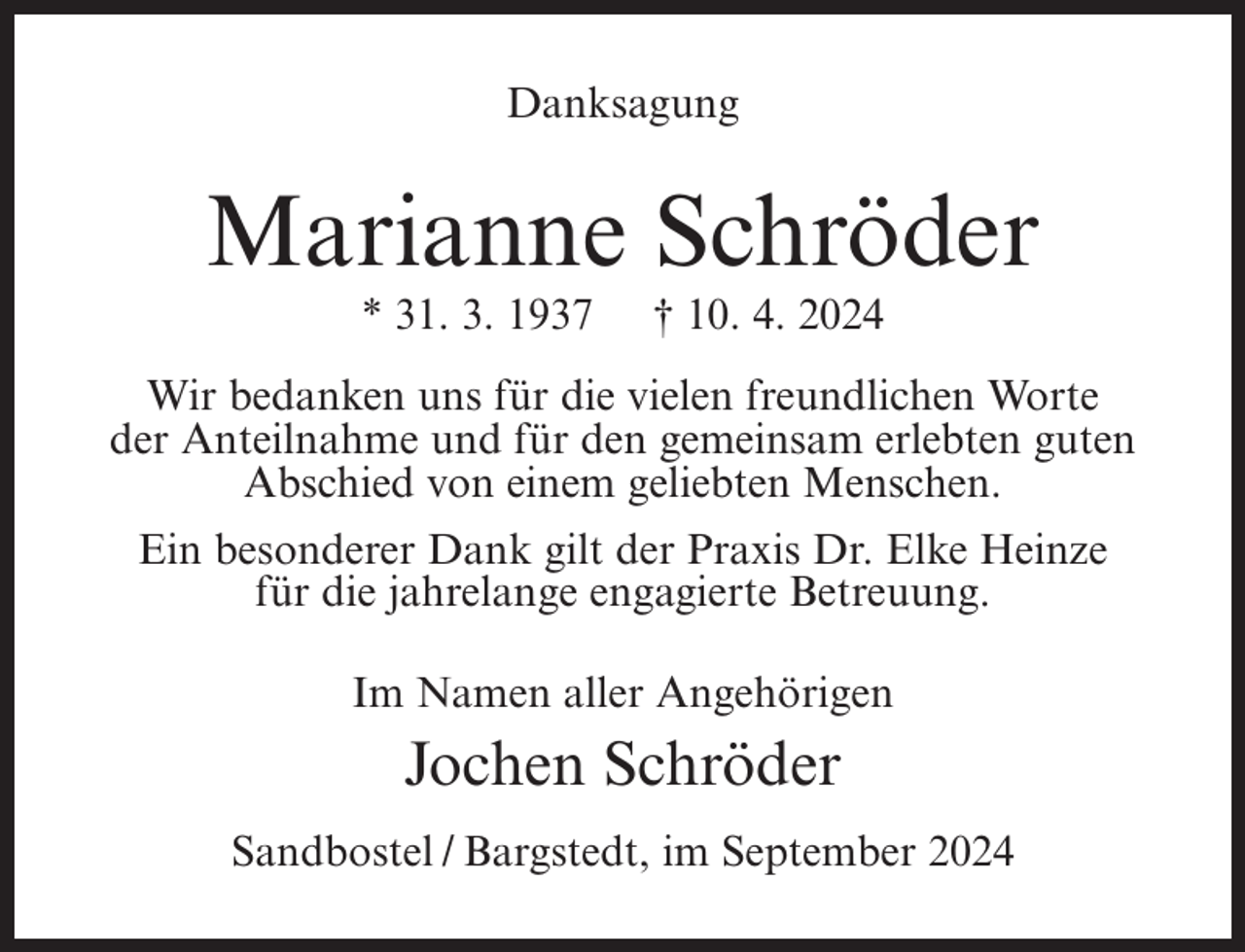 <p>Danksagung</p><p>Marianne Schröder<br />* 31. 3. 1937</p><p>† 10. 4. 2024</p><p>Wir bedanken uns für die vielen freundlichen Worte<br />der Anteilnahme und für den gemeinsam erlebten guten<br />Abschied von einem geliebten Menschen.<br />Ein besonderer Dank gilt der Praxis Dr. Elke Heinze<br />für die jahrelange engagierte Betreuung.<br />Im Namen aller Angehörigen</p><p>Jochen Schröder<br />Sandbostel / Bargstedt, im September 2024</p>