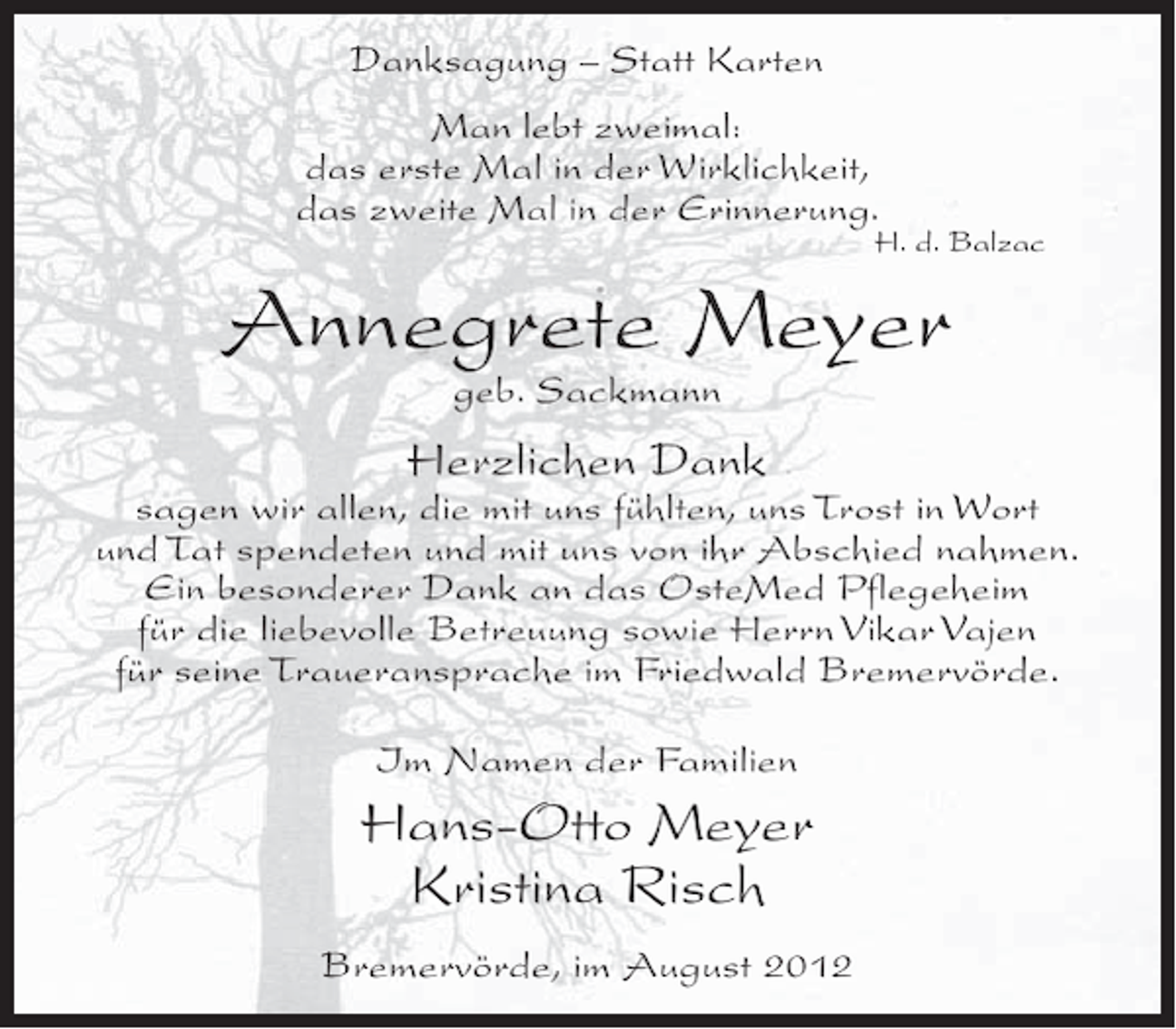 <p>Danksagung – Statt Karten<br />Man lebt zweimal:<br />das erste Mal in der Wirklichkeit,<br />das zweite Mal in der Erinnerung.</p><p>H. d. Balzac</p><p>Annegrete Meyer<br />geb. Sackmann</p><p>Herzlichen Dank<br />sagen wir allen, die mit uns fühlten, uns Trost in Wort<br />und Tat spendeten und mit uns von ihr Abschied nahmen.<br />Ein besonderer Dank an das OsteMed Pflegeheim<br />für die liebevolle Betreuung sowie Herrn Vikar Vajen<br />für seine Traueransprache im Friedwald Bremervörde.<br />Im Namen der Familien</p><p>Hans-Otto Meyer<br />Kristina Risch<br />Bremervörde, im August 2012</p>