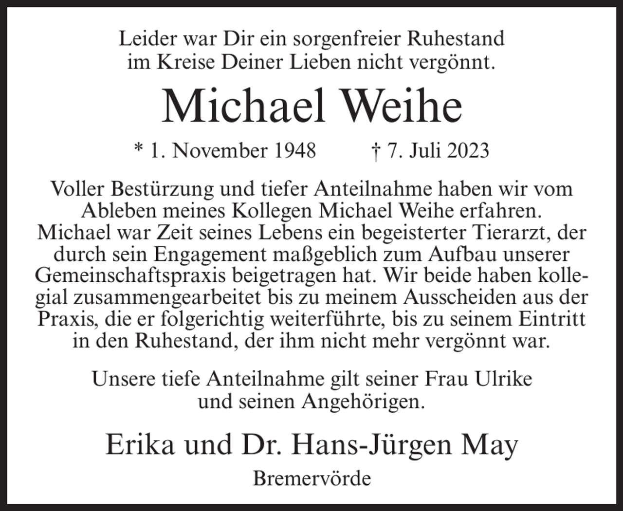 <p>Leider war Dir ein sorgenfreier Ruhestand<br />im Kreise Deiner Lieben nicht vergönnt.</p><p>Michael Weihe<br />* 1. November 1948 † 7. Juli 2023<br />Voller Bestürzung und tiefer Anteilnahme haben wir vom<br />Ableben meines Kollegen Michael Weihe erfahren.<br />Michael war Zeit seines Lebens ein begeisterter Tierarzt, der<br />durch sein Engagement maßgeblich zum Aufbau unserer<br />Gemeinschaftspraxis beigetragen hat. Wir beide haben kollegial zusammengearbeitet bis zu meinem Ausscheiden aus der<br />Praxis, die er folgerichtig weiterführte, bis zu seinem Eintritt<br />in den Ruhestand, der ihm nicht mehr vergönnt war.<br />Unsere tiefe Anteilnahme gilt seiner Frau Ulrike<br />und seinen Angehörigen.</p><p>Erika und Dr. Hans-Jürgen May<br />Bremervörde</p>