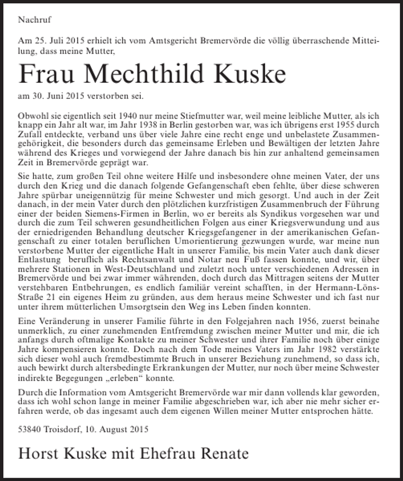 <p>Nachruf<br />Am 25. Juli 2015 erhielt ich vom Amtsgericht Bremervörde die völlig überraschende Mitteilung, dass meine Mutter,</p><p>Frau Mechthild Kuske<br />am 30. Juni 2015 verstorben sei.<br />Obwohl sie eigentlich seit 1940 nur meine Stiefmutter war, weil meine leibliche Mutter, als ich<br />knapp ein Jahr alt war, im Jahr 1938 in Berlin gestorben war, was ich übrigens erst 1955 durch<br />Zufall entdeckte, verband uns über viele Jahre eine recht enge und unbelastete Zusammengehörigkeit, die besonders durch das gemeinsame Erleben und Bewältigen der letzten Jahre<br />während des Krieges und vorwiegend der Jahre danach bis hin zur anhaltend gemeinsamen<br />Zeit in Bremervörde geprägt war.<br />Sie hatte, zum großen Teil ohne weitere Hilfe und insbesondere ohne meinen Vater, der uns<br />durch den Krieg und die danach folgende Gefangenschaft eben fehlte, über diese schweren<br />Jahre spürbar uneigennützig für meine Schwester und mich gesorgt. Und auch in der Zeit<br />danach, in der mein Vater durch den plötzlichen kurzfristigen Zusammenbruch der Führung<br />einer der beiden Siemens-Firmen in Berlin, wo er bereits als Syndikus vorgesehen war und<br />durch die zum Teil schweren gesundheitlichen Folgen aus einer Kriegsverwundung und aus<br />der erniedrigenden Behandlung deutscher Kriegsgefangener in der amerikanischen Gefangenschaft zu einer totalen beruflichen Umorientierung gezwungen wurde, war meine nun<br />verstorbene Mutter der eigentliche Halt in unserer Familie, bis mein Vater auch dank dieser<br />Entlastung beruflich als Rechtsanwalt und Notar neu Fuß fassen konnte, und wir, über<br />mehrere Stationen in West-Deutschland und zuletzt noch unter verschiedenen Adressen in<br />Bremervörde und bei zwar immer währenden, doch durch das Mittragen seitens der Mutter<br />verstehbaren Entbehrungen, es endlich familiär vereint schafften, in der Hermann-LönsStraße 21 ein eigenes Heim zu gründen, aus dem heraus meine Schwester und ich fast nur<br />unter ihrem mütterlichen Umsorgtsein den Weg ins Leben finden konnten.<br />Eine Veränderung in unserer Familie führte in den Folgejahren nach 1956, zuerst beinahe<br />unmerklich, zu einer zunehmenden Entfremdung zwischen meiner Mutter und mir, die ich<br />anfangs durch oftmalige Kontakte zu meiner Schwester und ihrer Familie noch über einige<br />Jahre kompensieren konnte. Doch nach dem Tode meines Vaters im Jahr 1982 verstärkte<br />sich dieser wohl auch fremdbestimmte Bruch in unserer Beziehung zunehmend, so dass ich,<br />auch bewirkt durch altersbedingte Erkrankungen der Mutter, nur noch über meine Schwester<br />indirekte Begegungen „erleben“ konnte.<br />Durch die Information vom Amtsgericht Bremervörde war mir dann vollends klar geworden,<br />dass ich wohl schon lange in meiner Familie abgeschrieben war, ich aber nie mehr sicher erfahren werde, ob das ingesamt auch dem eigenen Willen meiner Mutter entsprochen hätte.<br />53840 Troisdorf, 10. August 2015</p><p>Horst Kuske mit Ehefrau Renate</p>