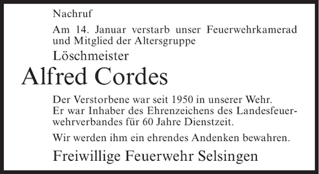 <p>Nachruf<br />Am 14. Januar verstarb unser Feuerwehrkamerad<br />und Mitglied der Altersgruppe</p><p>Löschmeister</p><p>Alfred Cordes<br />Der Verstorbene war seit 1950 in unserer Wehr.<br />Er war Inhaber des Ehrenzeichens des Landesfeuerwehrverbandes für 60 Jahre Dienstzeit.<br />Wir werden ihm ein ehrendes Andenken bewahren.</p><p>Freiwillige Feuerwehr Selsingen</p>