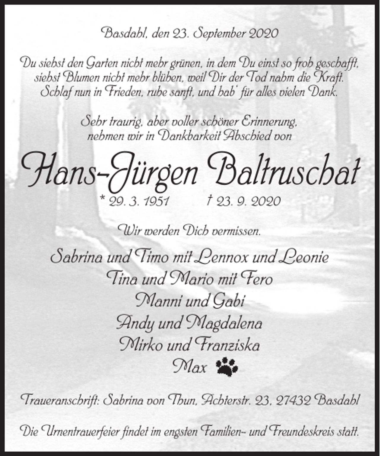 <p>Basdahl, den 23. September 2020<br />Du siehst den Garten nicht mehr grünen, in dem Du einst so froh geschafft,<br />siehst Blumen nicht mehr blühen, weil Dir der Tod nahm die Kraft.<br />Schlaf nun in Frieden, ruhe sanft, und hab‘ für alles vielen Dank.<br />Sehr traurig, aber voller schöner Erinnerung,<br />nehmen wir in Dankbarkeit Abschied von</p><p>Hans-Jürgen Baltruschat<br />* 29. 3. 1951</p><p>† 23. 9. 2020</p><p>Wir werden Dich vermissen.</p><p>Sabrina und Timo mit Lennox und Leonie<br />Tina und Mario mit Fero<br />Manni und Gabi<br />Andy und Magdalena<br />Mirko und Franziska<br />Max<br />Traueranschrift: Sabrina von Thun, Achterstr. 23, 27432 Basdahl<br />Die Urnentrauerfeier findet im engsten Familien- und Freundeskreis statt.</p>
