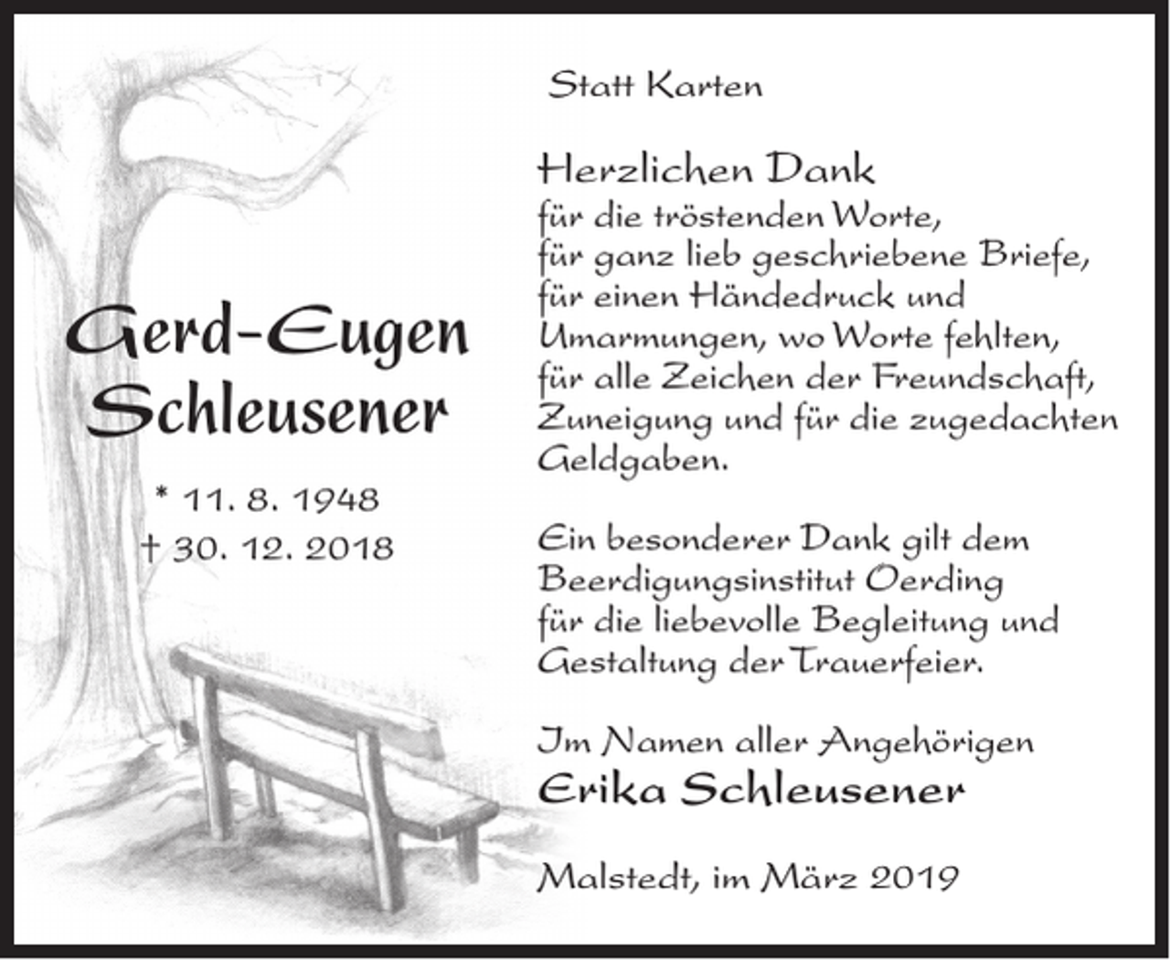<p>Statt Karten</p><p>Herzlichen Dank</p><p>Gerd-Eugen<br />Schleusener<br />* 11. 8. 1948<br />† 30. 12. 2018</p><p>für die tröstenden Worte,<br />für ganz lieb geschriebene Briefe,<br />für einen Händedruck und<br />Umarmungen, wo Worte fehlten,<br />für alle Zeichen der Freundschaft,<br />Zuneigung und für die zugedachten<br />Geldgaben.<br />Ein besonderer Dank gilt dem<br />Beerdigungsinstitut Oerding<br />für die liebevolle Begleitung und<br />Gestaltung der Trauerfeier.<br />Im Namen aller Angehörigen</p><p>Erika Schleusener<br />Malstedt, im März 2019</p>