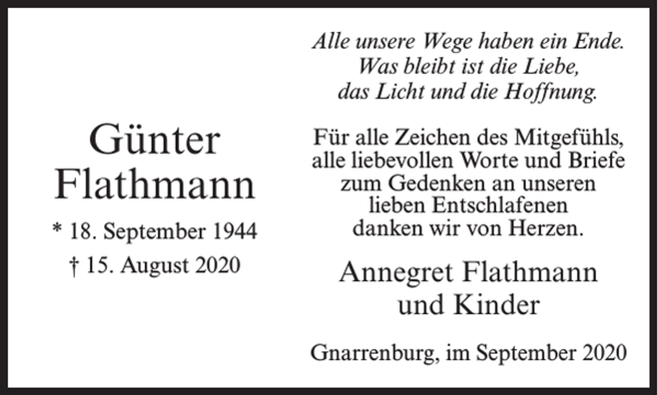 <p>Alle unsere Wege haben ein Ende.<br />Was bleibt ist die Liebe,<br />das Licht und die Hoffnung.</p><p>Günter<br />Flathmann<br />* 18. September 1944<br />† 15. August 2020</p><p>Für alle Zeichen des Mitgefühls,<br />alle liebevollen Worte und Briefe<br />zum Gedenken an unseren<br />lieben Entschlafenen<br />danken wir von Herzen.</p><p>Annegret Flathmann<br />und Kinder<br />Gnarrenburg, im September 2020</p>