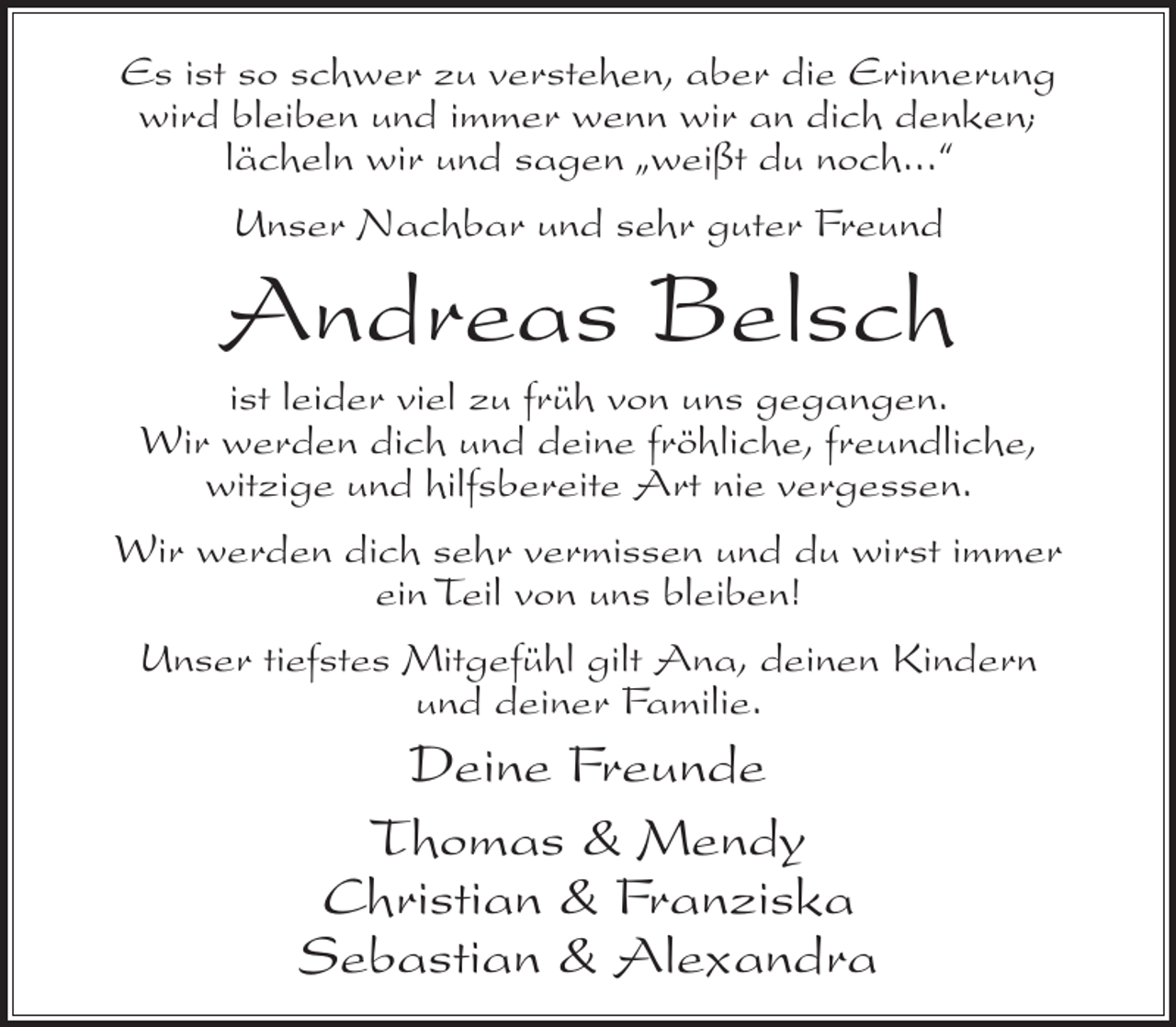 <p>Es ist so schwer zu verstehen, aber die Erinnerung<br />wird bleiben und immer wenn wir an dich denken;<br />lächeln wir und sagen „weißt du noch...“<br />Unser Nachbar und sehr guter Freund</p><p>Andreas Belsch<br />ist leider viel zu früh von uns gegangen.<br />Wir werden dich und deine fröhliche, freundliche,<br />witzige und hilfsbereite Art nie vergessen.<br />Wir werden dich sehr vermissen und du wirst immer<br />ein Teil von uns bleiben!<br />Unser tiefstes Mitgefühl gilt Ana, deinen Kindern<br />und deiner Familie.</p><p>Deine Freunde<br />Thomas &amp; Mendy<br />Christian &amp; Franziska<br />Sebastian &amp; Alexandra</p>