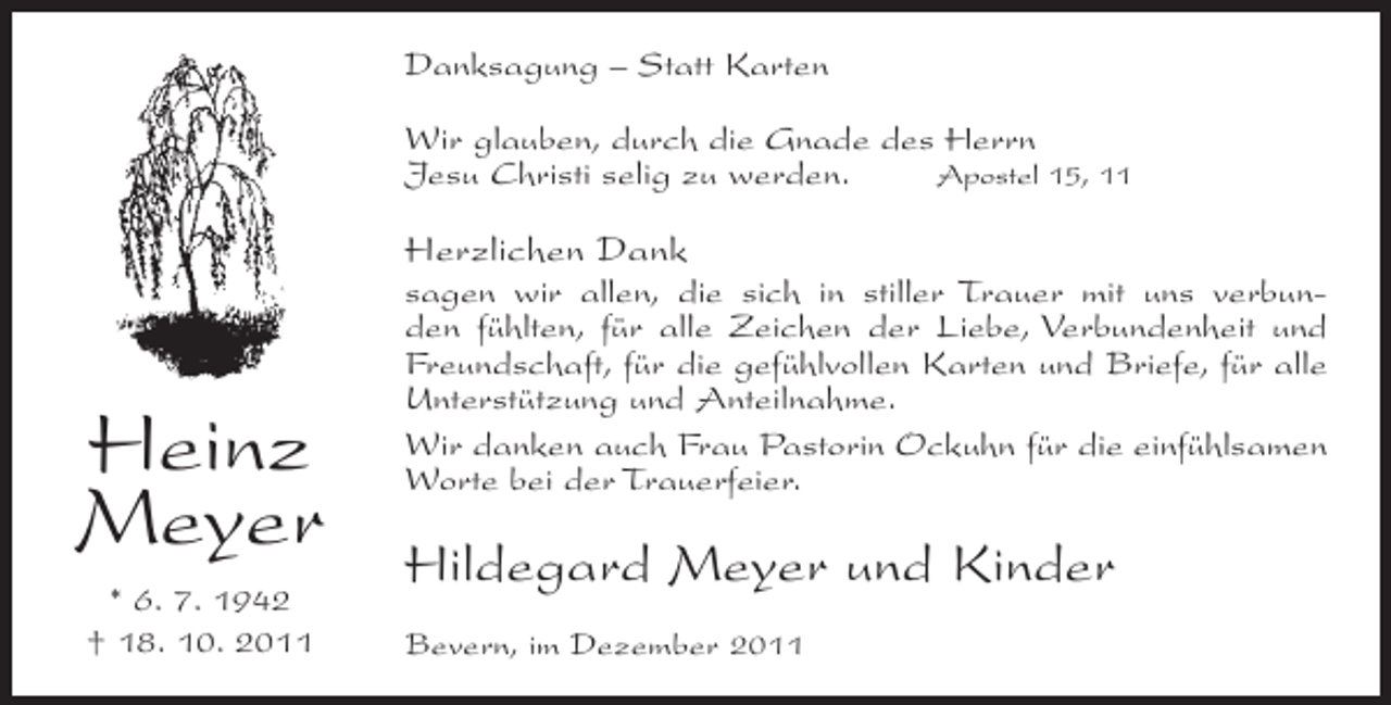 <p>Danksagung – Statt Karten<br />Wir glauben, durch die Gnade des Herrn<br />Jesu Christi selig zu werden.<br />Apostel 15, 11</p><p>Herzlichen Dank</p><p>Heinz<br />Meyer<br />* 6. 7. 1942<br />† 18. 10. 2011</p><p>sagen wir allen, die sich in stiller Trauer mit uns verbunden fühlten, für alle Zeichen der Liebe, Verbundenheit und<br />Freundschaft, für die gefühlvollen Karten und Briefe, für alle<br />Unterstützung und Anteilnahme.<br />Wir danken auch Frau Pastorin Ockuhn für die einfühlsamen<br />Worte bei der Trauerfeier.</p><p>Hildegard Meyer und Kinder<br />Bevern, im Dezember 2011</p>