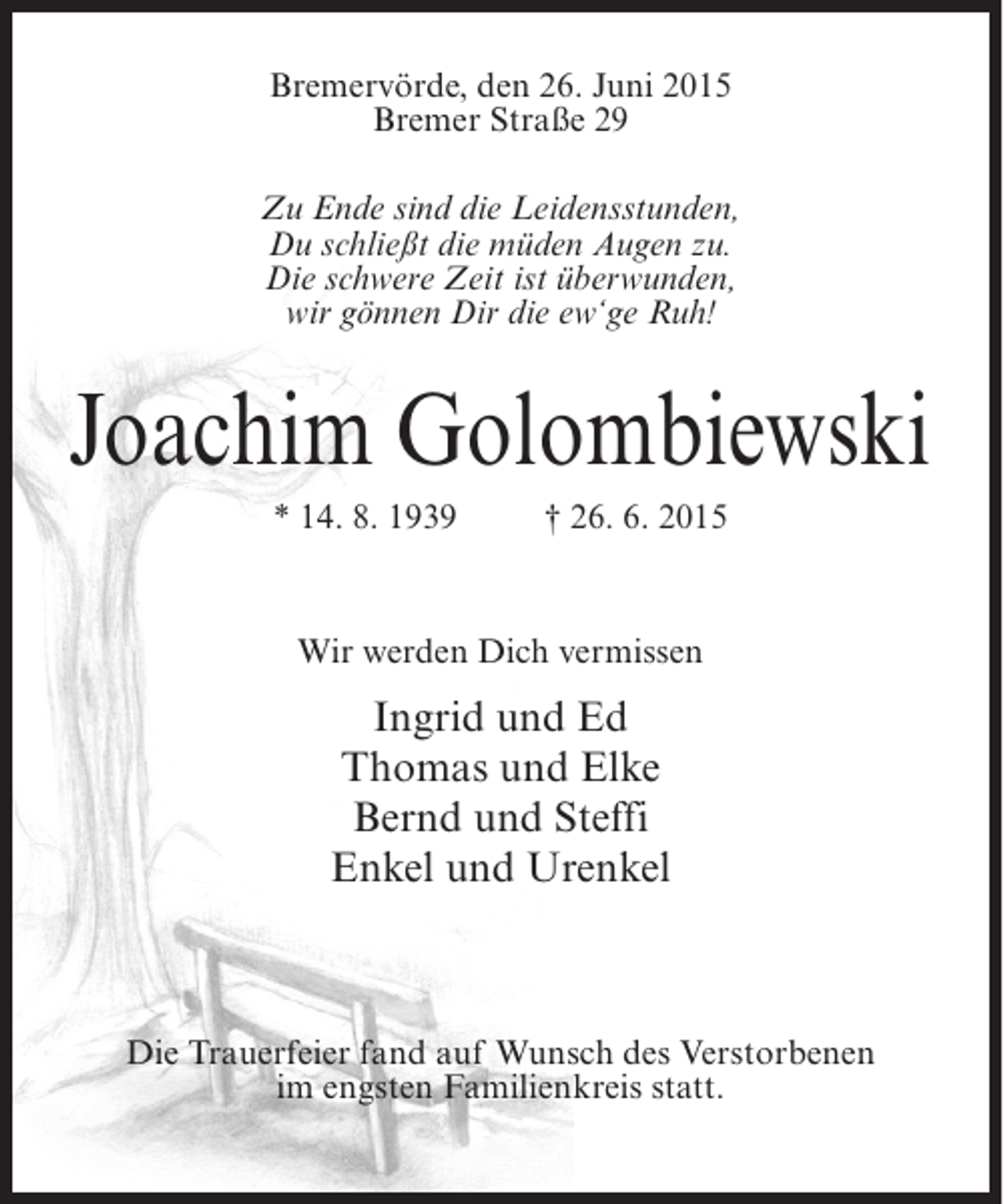 <p>Bremervörde, den 26. Juni 2015<br />Bremer Straße 29<br />Zu Ende sind die Leidensstunden,<br />Du schließt die müden Augen zu.<br />Die schwere Zeit ist überwunden,<br />wir gönnen Dir die ew‘ge Ruh!</p><p>Joachim Golombiewski<br />* 14. 8. 1939</p><p>† 26. 6. 2015</p><p>Wir werden Dich vermissen</p><p>Ingrid und Ed<br />Thomas und Elke<br />Bernd und Steffi<br />Enkel und Urenkel</p><p>Die Trauerfeier fand auf Wunsch des Verstorbenen<br />im engsten Familienkreis statt.</p>