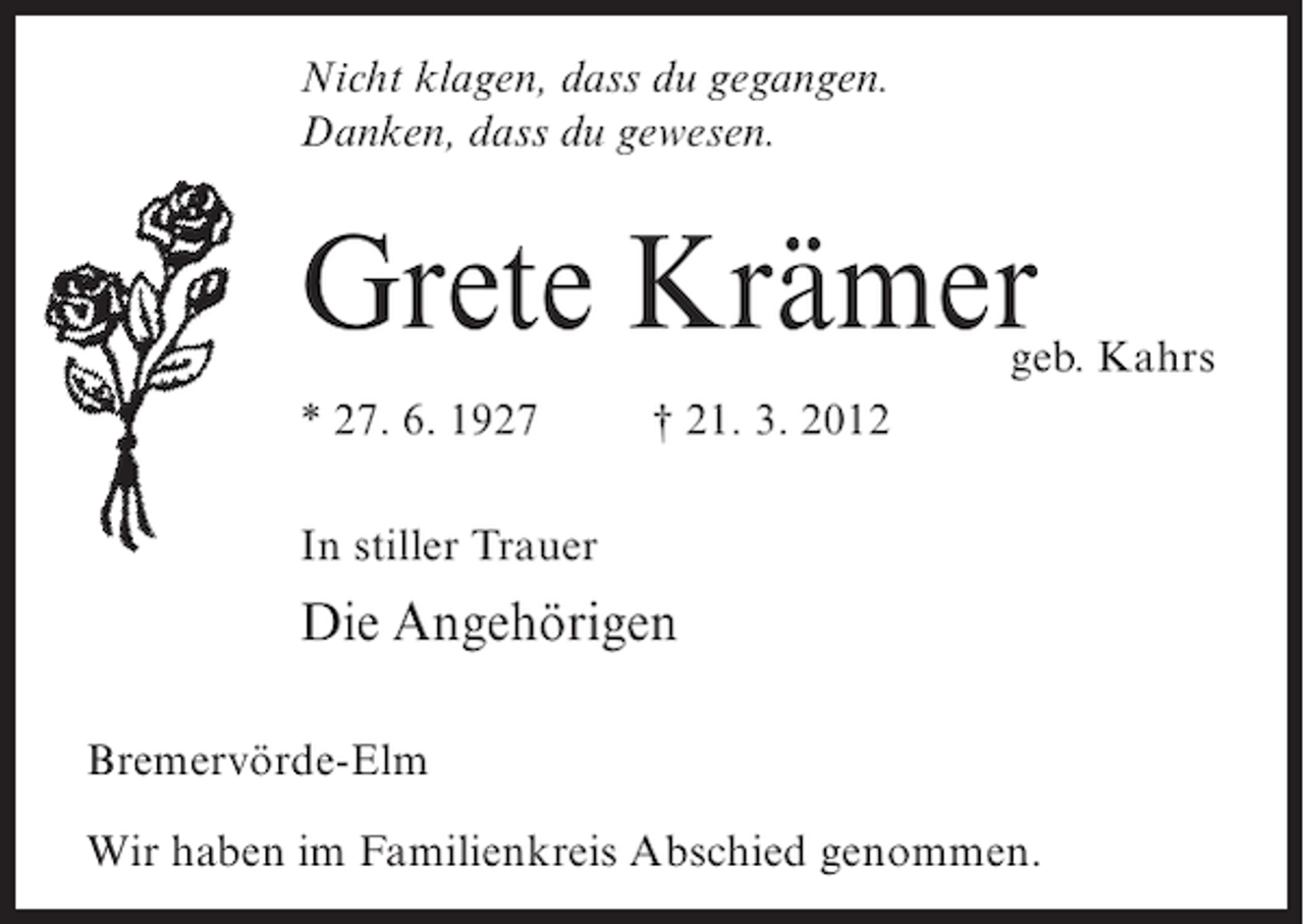 <p>Nicht klagen, dass du gegangen.<br />Danken, dass du gewesen.</p><p>Grete Krämer</p><p>geb. Kahrs</p><p>* 27. 6. 1927</p><p>† 21. 3. 2012</p><p>In stiller Trauer</p><p>Die Angehörigen<br />Bremervörde-Elm<br />Wir haben im Familienkreis Abschied genommen.</p>