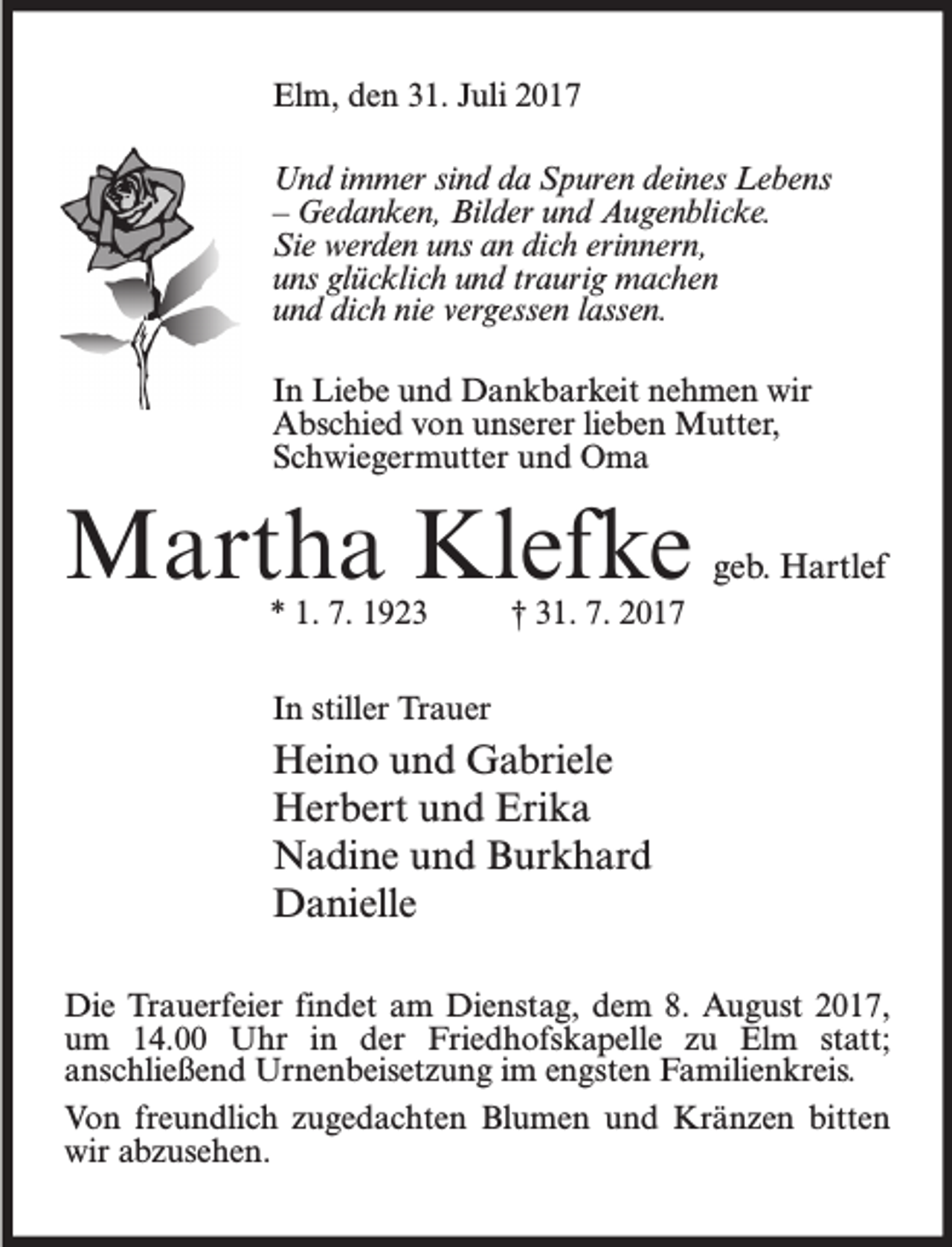 <p>Elm, den 31. Juli 2017<br />Und immer sind da Spuren deines Lebens<br />– Gedanken, Bilder und Augenblicke.<br />Sie werden uns an dich erinnern,<br />uns glücklich und traurig machen<br />und dich nie vergessen lassen.<br />In Liebe und Dankbarkeit nehmen wir<br />Abschied von unserer lieben Mutter,<br />Schwiegermutter und Oma</p><p>Martha Klefke<br />* 1. 7. 1923</p><p>geb. Hartlef</p><p>† 31. 7. 2017</p><p>In stiller Trauer</p><p>Heino und Gabriele<br />Herbert und Erika<br />Nadine und Burkhard<br />Danielle<br />Die Trauerfeier findet am Dienstag, dem 8. August 2017,<br />um 14.00 Uhr in der Friedhofskapelle zu Elm statt;<br />anschließend Urnenbeisetzung im engsten Familienkreis.<br />Von freundlich zugedachten Blumen und Kränzen bitten<br />wir abzusehen.</p>