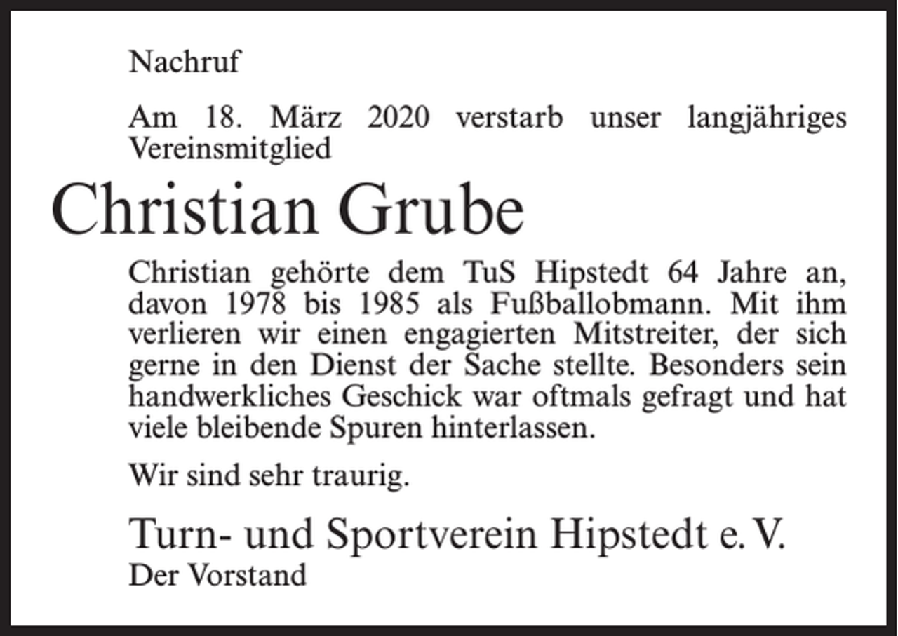 <p>Nachruf<br />Am 18. März 2020 verstarb unser langjähriges<br />Vereinsmitglied</p><p>Christian Grube<br />Christian gehörte dem TuS Hipstedt 64 Jahre an,<br />davon 1978 bis 1985 als Fußballobmann. Mit ihm<br />verlieren wir einen engagierten Mitstreiter, der sich<br />gerne in den Dienst der Sache stellte. Besonders sein<br />handwerkliches Geschick war oftmals gefragt und hat<br />viele bleibende Spuren hinterlassen.<br />Wir sind sehr traurig.</p><p>Turn- und Sportverein Hipstedt e.V.<br />Der Vorstand</p>