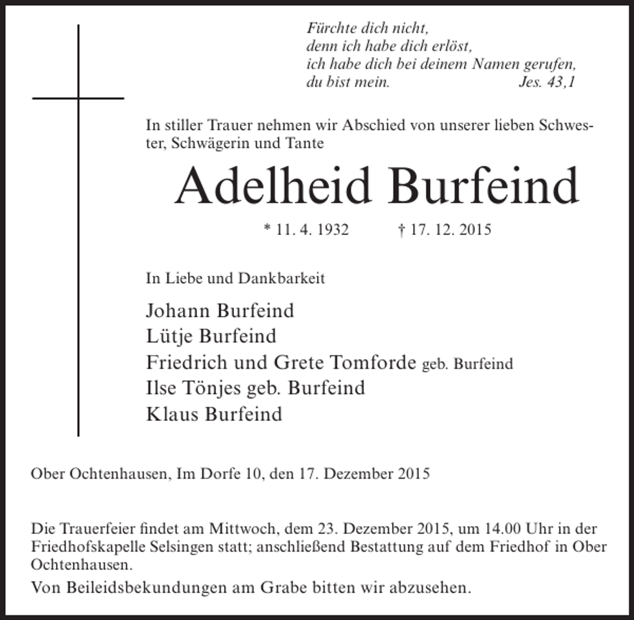 <p>Fürchte dich nicht,<br />denn ich habe dich erlöst,<br />ich habe dich bei deinem Namen gerufen,<br />du bist mein.<br />Jes. 43,1<br />In stiller Trauer nehmen wir Abschied von unserer lieben Schwester, Schwägerin und Tante</p><p>Adelheid Burfeind<br />* 11. 4. 1932</p><p>† 17. 12. 2015</p><p>In Liebe und Dankbarkeit</p><p>Johann Burfeind<br />Lütje Burfeind<br />Friedrich und Grete Tomforde geb. Burfeind<br />Ilse Tönjes geb. Burfeind<br />Klaus Burfeind<br />Ober Ochtenhausen, Im Dorfe 10, den 17. Dezember 2015<br />Die Trauerfeier findet am Mittwoch, dem 23. Dezember 2015, um 14.00 Uhr in der<br />Friedhofskapelle Selsingen statt; anschließend Bestattung auf dem Friedhof in Ober<br />Ochtenhausen.</p><p>Von Beileidsbekundungen am Grabe bitten wir abzusehen.</p>