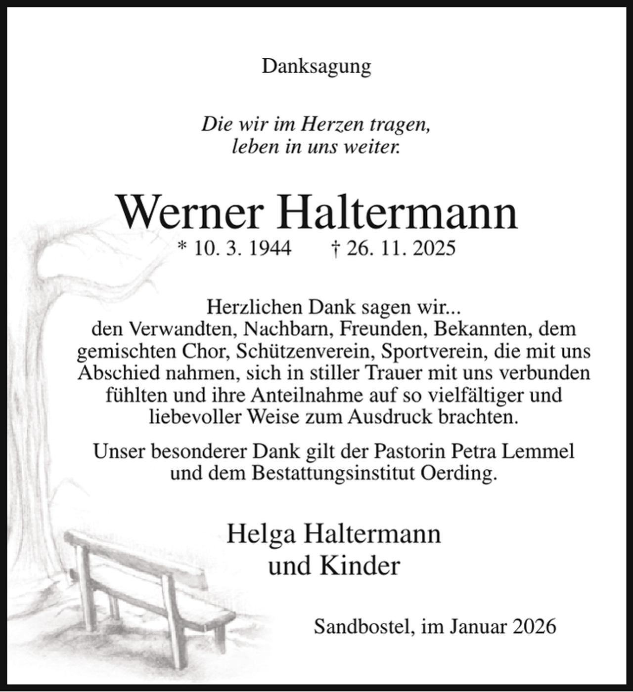 <p>Danksagung<br />Die wir im Herzen tragen,<br />leben in uns weiter.</p><p>Werner Haltermann<br />* 10. 3. 1944</p><p>† 26. 11. 2025</p><p>Herzlichen Dank sagen wir...<br />den Verwandten, Nachbarn, Freunden, Bekannten, dem<br />gemischten Chor, Schützenverein, Sportverein, die mit uns<br />Abschied nahmen, sich in stiller Trauer mit uns verbunden<br />fühlten und ihre Anteilnahme auf so vielfältiger und<br />liebevoller Weise zum Ausdruck brachten.<br />Unser besonderer Dank gilt der Pastorin Petra Lemmel<br />und dem Bestattungsinstitut Oerding.</p><p>Helga Haltermann<br />und Kinder<br />Sandbostel, im Januar 2026</p>