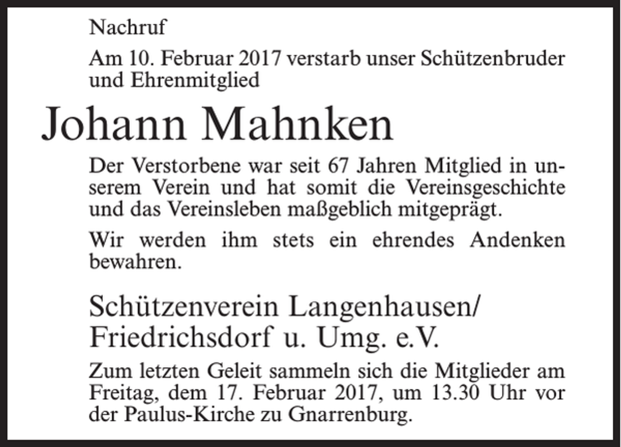<p>Nachruf<br />Am 10. Februar 2017 verstarb unser Schützenbruder<br />und Ehrenmitglied</p><p>Johann Mahnken<br />Der Verstorbene war seit 67 Jahren Mitglied in unserem Verein und hat somit die Vereinsgeschichte<br />und das Vereinsleben maßgeblich mitgeprägt.<br />Wir werden ihm stets ein ehrendes Andenken<br />bewahren.</p><p>Schützenverein Langenhausen/<br />Friedrichsdorf u. Umg. e.V.<br />Zum letzten Geleit sammeln sich die Mitglieder am<br />Freitag, dem 17. Februar 2017, um 13.30 Uhr vor<br />der Paulus-Kirche zu Gnarrenburg.</p>