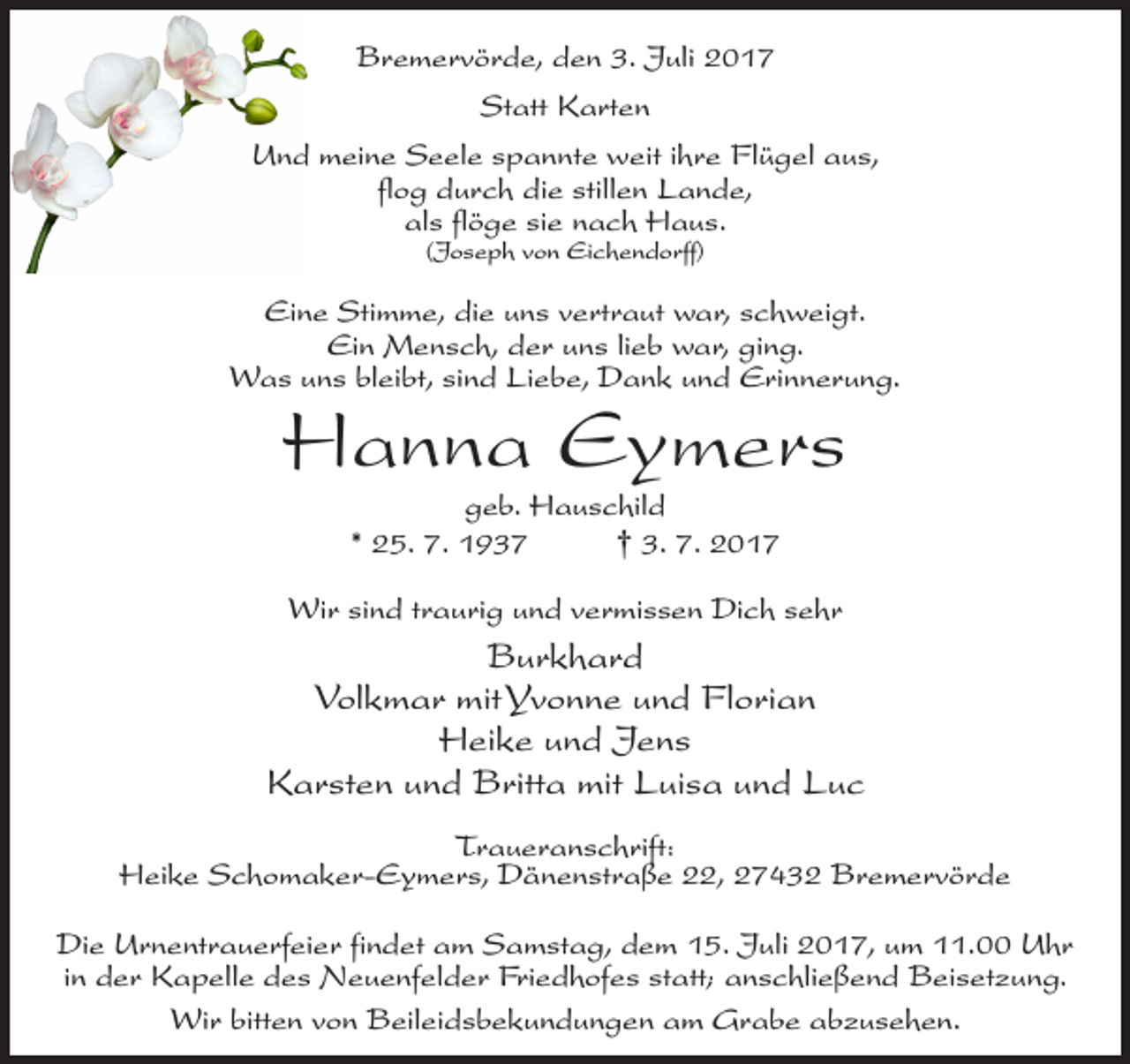 <p>Bremervörde, den 3. Juli 2017<br />Statt Karten<br />Und meine Seele spannte weit ihre Flügel aus,<br />flog durch die stillen Lande,<br />als flöge sie nach Haus.<br />(Joseph von Eichendorff)</p><p>Eine Stimme, die uns vertraut war, schweigt.<br />Ein Mensch, der uns lieb war, ging.<br />Was uns bleibt, sind Liebe, Dank und Erinnerung.</p><p>Hanna Eymers<br />geb. Hauschild<br />* 25. 7. 1937<br />† 3. 7. 2017</p><p>Wir sind traurig und vermissen Dich sehr</p><p>Burkhard<br />Volkmar mit Yvonne und Florian<br />Heike und Jens<br />Karsten und Britta mit Luisa und Luc<br />Traueranschrift:<br />Heike Schomaker-Eymers, Dänenstraße 22, 27432 Bremervörde<br />Die Urnentrauerfeier findet am Samstag, dem 15. Juli 2017, um 11.00 Uhr<br />in der Kapelle des Neuenfelder Friedhofes statt; anschließend Beisetzung.<br />Wir bitten von Beileidsbekundungen am Grabe abzusehen.</p>