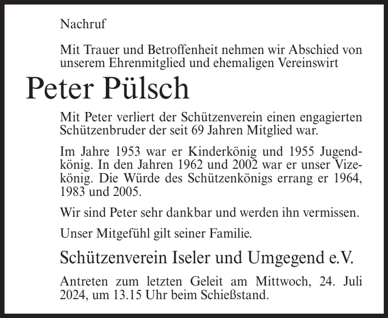 <p>Nachruf<br />Mit Trauer und Betroffenheit nehmen wir Abschied von<br />unserem Ehrenmitglied und ehemaligen Vereinswirt</p><p>Peter Pülsch<br />Mit Peter verliert der Schützenverein einen engagierten<br />Schützenbruder der seit 69 Jahren Mitglied war.<br />Im Jahre 1953 war er Kinderkönig und 1955 Jugendkönig. In den Jahren 1962 und 2002 war er unser Vizekönig. Die Würde des Schützenkönigs errang er 1964,<br />1983 und 2005.<br />Wir sind Peter sehr dankbar und werden ihn vermissen.<br />Unser Mitgefühl gilt seiner Familie.</p><p>Schützenverein Iseler und Umgegend e.V.<br />Antreten zum letzten Geleit am Mittwoch, 24. Juli<br />2024, um 13.15 Uhr beim Schießstand.</p>
