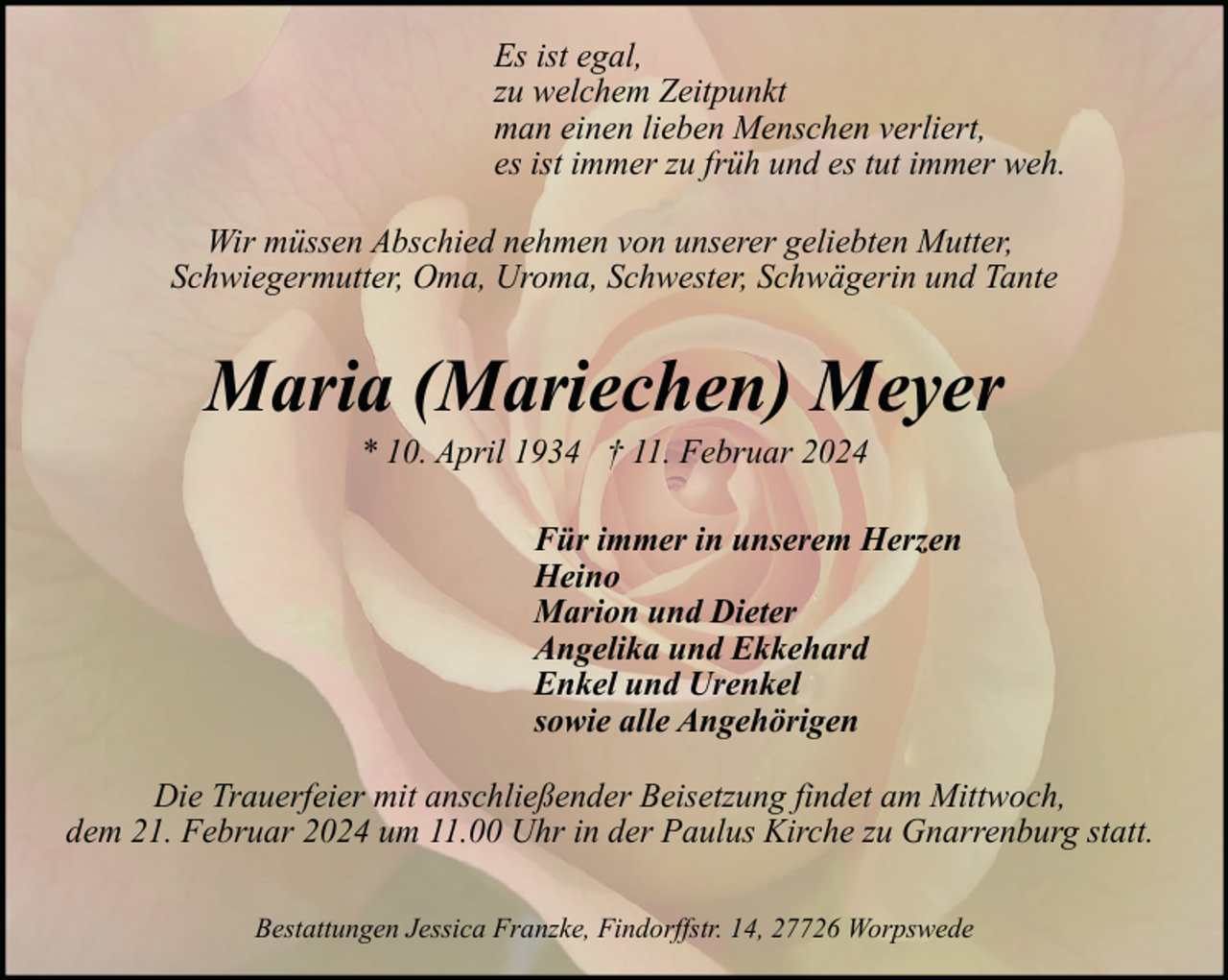 <p>Es ist egal,<br />zu welchem Zeitpunkt<br />man einen lieben Menschen verliert,<br />es ist immer zu früh und es tut immer weh.<br />Wir müssen Abschied nehmen von unserer geliebten Mutter,<br />Schwiegermutter, Oma, Uroma, Schwester, Schwägerin und Tante</p><p>Maria (Mariechen) Meyer<br />* 10. April 1934 † 11. Februar 2024</p><p>Für immer in unserem Herzen<br />Heino<br />Marion und Dieter<br />Angelika und Ekkehard<br />Enkel und Urenkel<br />sowie alle Angehörigen<br />Die Trauerfeier mit anschließender Beisetzung findet am Mittwoch,<br />dem 21. Februar 2024 um 11.00 Uhr in der Paulus Kirche zu Gnarrenburg statt.<br />Bestattungen Jessica Franzke, Findorffstr. 14, 27726 Worpswede</p>