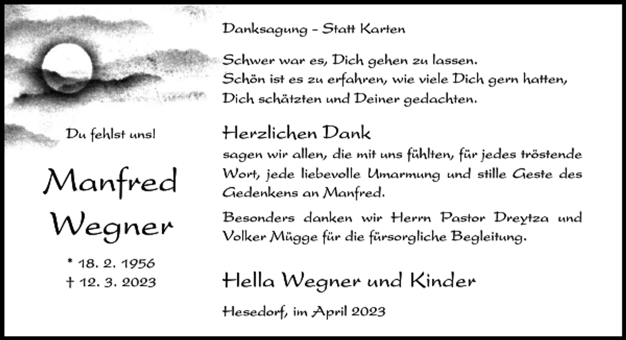 <p>Danksagung - Statt Karten<br />Schwer war es, Dich gehen zu lassen.<br />Schön ist es zu erfahren, wie viele Dich gern hatten,<br />Dich schätzten und Deiner gedachten.<br />Du fehlst uns!</p><p>Manfred<br />Wegner<br />* 18. 2. 1956<br />† 12. 3. 2023</p><p>Herzlichen Dank<br />sagen wir allen, die mit uns fühlten, für jedes tröstende<br />Wort, jede liebevolle Umarmung und stille Geste des<br />Gedenkens an Manfred.<br />Besonders danken wir Herrn Pastor Dreytza und<br />Volker Mügge für die fürsorgliche Begleitung.</p><p>Hella Wegner und Kinder<br />Hesedorf, im April 2023</p>