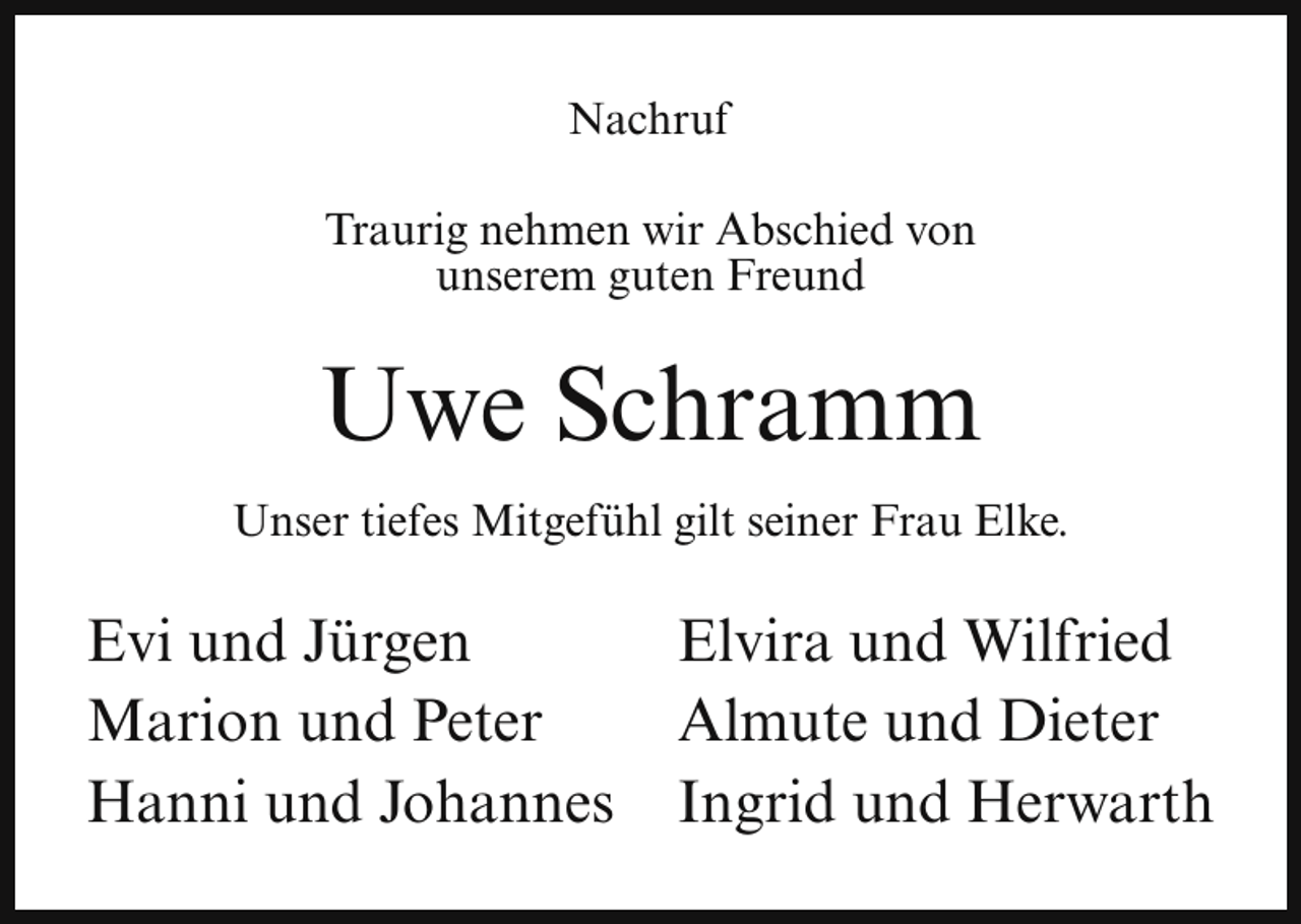 <p>Nachruf<br />Traurig nehmen wir Abschied von<br />unserem guten Freund</p><p>Uwe Schramm<br />Unser tiefes Mitgefühl gilt seiner Frau Elke.</p><p>Evi und Jürgen<br />Marion und Peter<br />Hanni und Johannes</p><p>Elvira und Wilfried<br />Almute und Dieter<br />Ingrid und Herwarth</p>