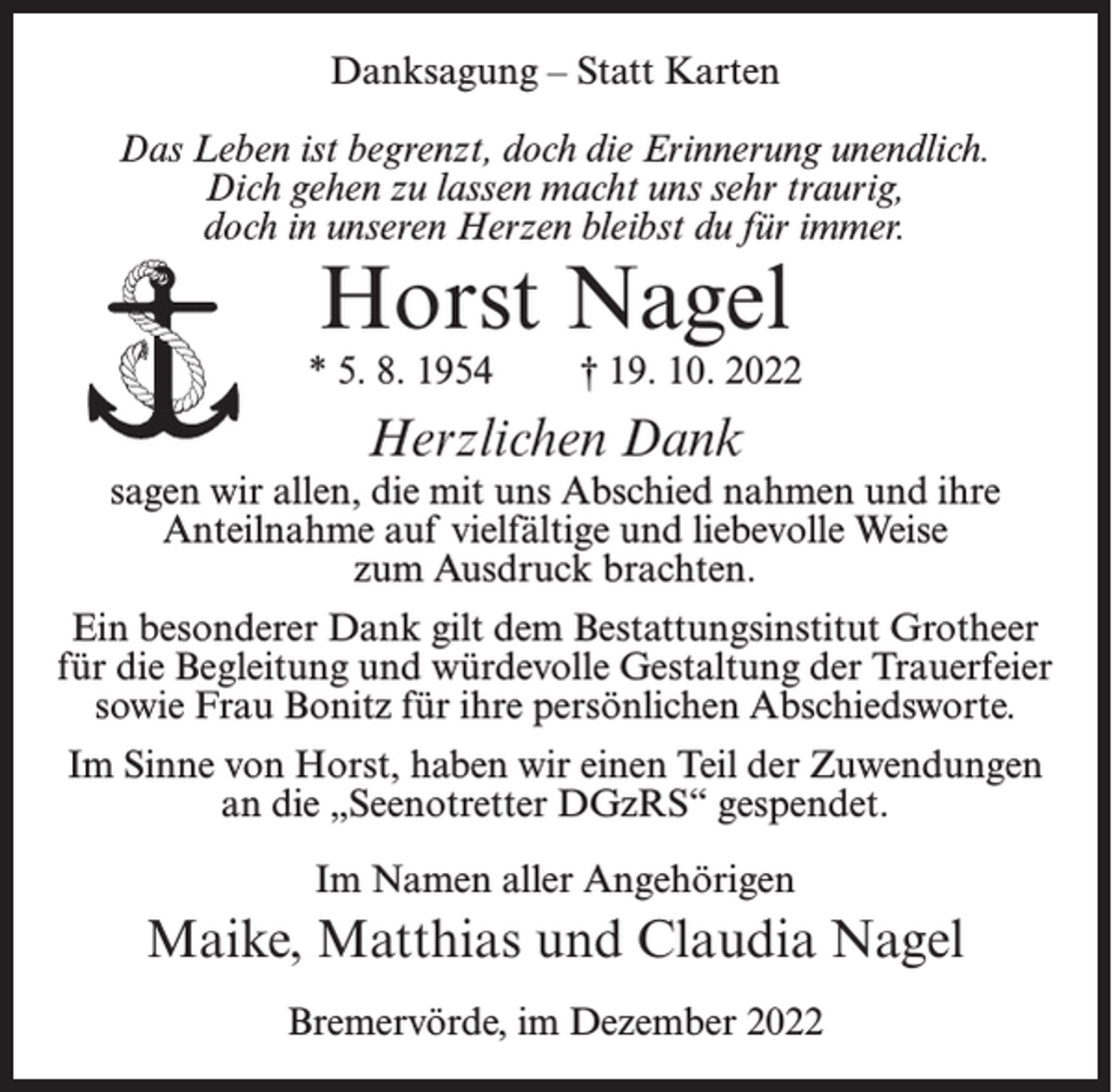 <p>Danksagung – Statt Karten<br />Das Leben ist begrenzt, doch die Erinnerung unendlich.<br />Dich gehen zu lassen macht uns sehr traurig,<br />doch in unseren Herzen bleibst du für immer.</p><p>Horst Nagel</p><p>* 5. 8. 1954</p><p>† 19. 10. 2022</p><p>Herzlichen Dank</p><p>sagen wir allen, die mit uns Abschied nahmen und ihre<br />Anteilnahme auf vielfältige und liebevolle Weise<br />zum Ausdruck brachten.<br />Ein besonderer Dank gilt dem Bestattungsinstitut Grotheer<br />für die Begleitung und würdevolle Gestaltung der Trauerfeier<br />sowie Frau Bonitz für ihre persönlichen Abschiedsworte.<br />Im Sinne von Horst, haben wir einen Teil der Zuwendungen<br />an die „Seenotretter DGzRS“ gespendet.<br />Im Namen aller Angehörigen</p><p>Maike, Matthias und Claudia Nagel<br />Bremervörde, im Dezember 2022</p>