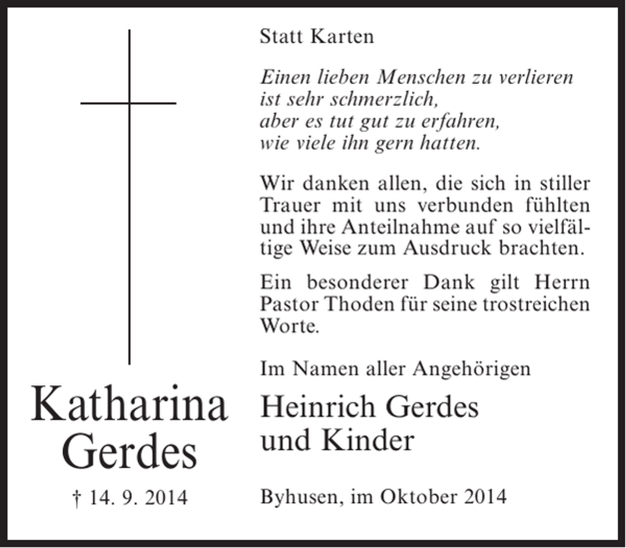 <p>Statt Karten<br />Einen lieben Menschen zu verlieren<br />ist sehr schmerzlich,<br />aber es tut gut zu erfahren,<br />wie viele ihn gern hatten.<br />Wir danken allen, die sich in stiller<br />Trauer mit uns verbunden fühlten<br />und ihre Anteilnahme auf so vielfältige Weise zum Ausdruck brachten.<br />Ein besonderer Dank gilt Herrn<br />Pastor Thoden für seine trostreichen<br />Worte.</p><p>Katharina<br />Gerdes<br />† 14. 9. 2014</p><p>Im Namen aller Angehörigen</p><p>Heinrich Gerdes<br />und Kinder<br />Byhusen, im Oktober 2014</p>