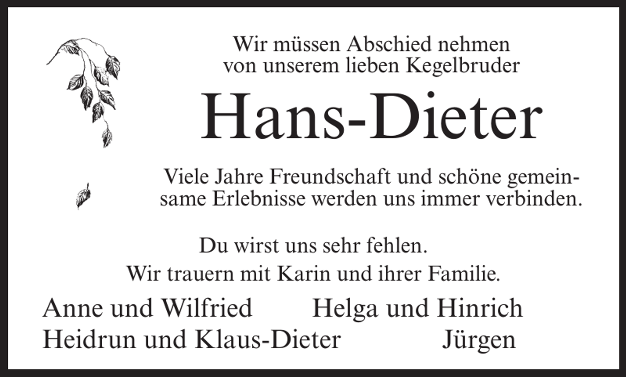 <p>Wir müssen Abschied nehmen<br />von unserem lieben Kegelbruder</p><p>Hans-Dieter<br />Viele Jahre Freundschaft und schöne gemeinsame Erlebnisse werden uns immer verbinden.<br />Du wirst uns sehr fehlen.<br />Wir trauern mit Karin und ihrer Familie.</p><p>Anne und Wilfried<br />Helga und Hinrich<br />Heidrun und Klaus-Dieter<br />Jürgen</p>