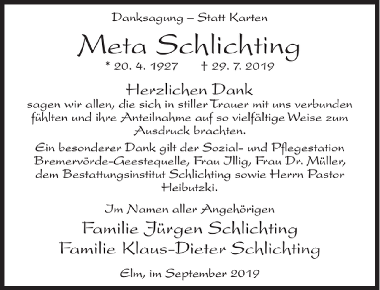 <p>Danksagung – Statt Karten</p><p>Meta Schlichting<br />* 20. 4. 1927</p><p>† 29. 7. 2019</p><p>Herzlichen Dank</p><p>sagen wir allen, die sich in stiller Trauer mit uns verbunden<br />fühlten und ihre Anteilnahme auf so vielfältige Weise zum<br />Ausdruck brachten.<br />Ein besonderer Dank gilt der Sozial- und Pflegestation<br />Bremervörde-Geestequelle, Frau Illig, Frau Dr. Müller,<br />dem Bestattungsinstitut Schlichting sowie Herrn Pastor<br />Heibutzki.<br />Im Namen aller Angehörigen</p><p>Familie Jürgen Schlichting<br />Familie Klaus-Dieter Schlichting<br />Elm, im September 2019</p>