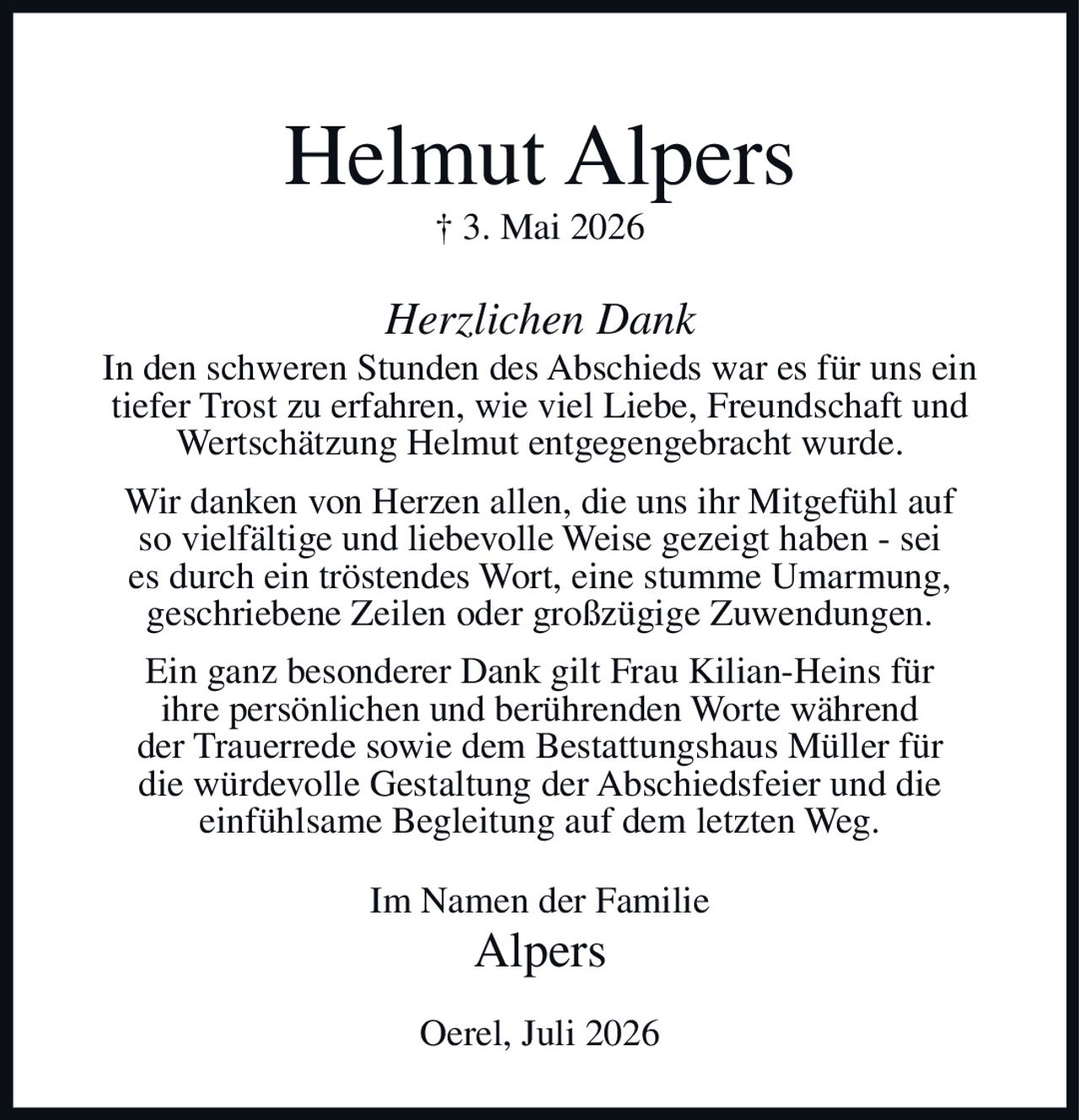 <p><strong>Helmut Alpers</strong><br>† 3. Mai 2026</p><p><i>Herzlichen Dank</i></p><p>In den schweren Stunden des Abschieds war es für uns ein tiefer Trost zu erfahren, wie viel Liebe, Freundschaft und Wertschätzung Helmut entgegengebracht wurde.</p><p>Wir danken von Herzen allen, die uns ihr Mitgefühl auf so vielfältige und liebevolle Weise gezeigt haben - sei es durch ein tröstendes Wort, eine stumme Umarmung, geschriebene Zeilen oder großzügige Zuwendungen.</p><p>Ein ganz besonderer Dank gilt Frau Kilian-Heins für ihre persönlichen und berührenden Worte während der Trauerrede sowie dem Bestattungshaus Müller für die würdevolle Gestaltung der Abschiedsfeier und die einfühlsame Begleitung auf dem letzten Weg.</p><p>Im Namen der Familie<br>Alpers</p><p>Oerel, Juli 2026</p>