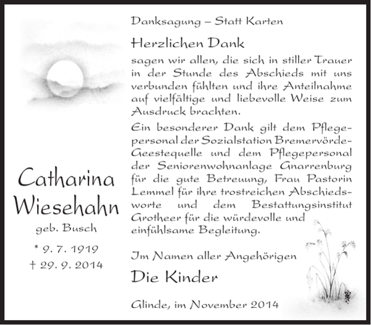 <p>Danksagung – Statt Karten</p><p>Herzlichen Dank</p><p>Catharina<br />Wiesehahn<br />geb. Busch</p><p>* 9. 7. 1919<br />† 29. 9. 2014</p><p>sagen wir allen, die sich in stiller Trauer<br />in der Stunde des Abschieds mit uns<br />verbunden fühlten und ihre Anteilnahme<br />auf vielfältige und liebevolle Weise zum<br />Ausdruck brachten.<br />Ein besonderer Dank gilt dem Pflegepersonal der Sozialstation BremervördeGeestequelle und dem Pflegepersonal<br />der Seniorenwohnanlage Gnarrenburg<br />für die gute Betreuung, Frau Pastorin<br />Lemmel für ihre trostreichen Abschiedsworte und dem Bestattungsinstitut<br />Grotheer für die würdevolle und<br />einfühlsame Begleitung.<br />Im Namen aller Angehörigen</p><p>Die Kinder<br />Glinde, im November 2014</p>