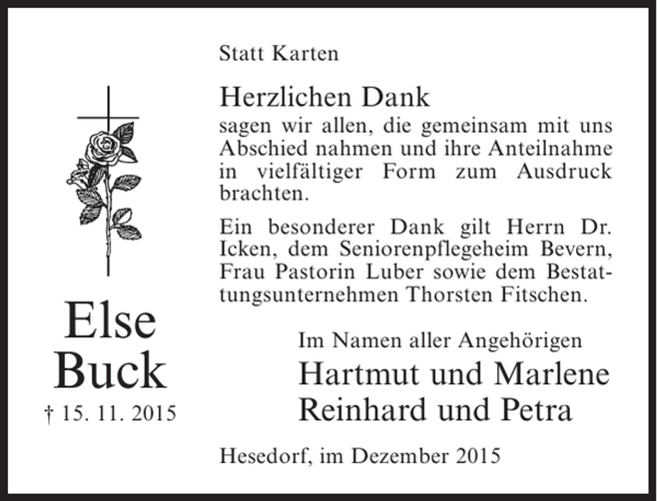 <p>Statt Karten</p><p>Herzlichen Dank</p><p>Else<br />Buck</p><p>† 15. 11. 2015</p><p>sagen wir allen, die gemeinsam mit uns<br />Abschied nahmen und ihre ­ nteilnahme<br />A<br />in vielfältiger Form zum Ausdruck<br />b<br />­ rachten.<br />Ein besonderer Dank gilt Herrn Dr.<br />Icken, dem Seniorenpflegeheim Bevern,<br />Frau Pastorin Luber sowie dem Bestattungsunternehmen Thorsten Fitschen.<br />Im Namen aller Angehörigen</p><p>Hartmut und Marlene<br />Reinhard und Petra<br />Hesedorf, im Dezember 2015</p>