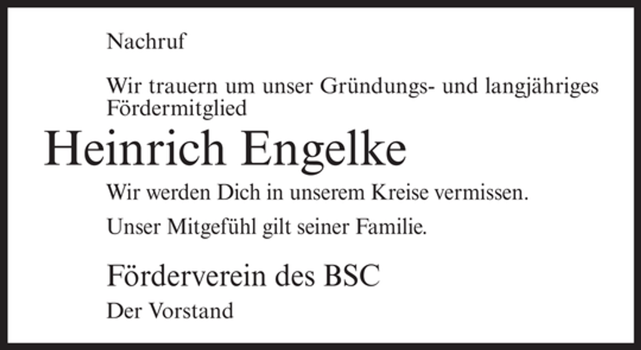 <p>Nachruf<br />Wir trauern um unser Gründungs- und langjähriges<br />Fördermitglied</p><p>Heinrich Engelke<br />Wir werden Dich in unserem Kreise vermissen.<br />Unser Mitgefühl gilt seiner Familie.</p><p>Förderverein des BSC<br />Der Vorstand</p>