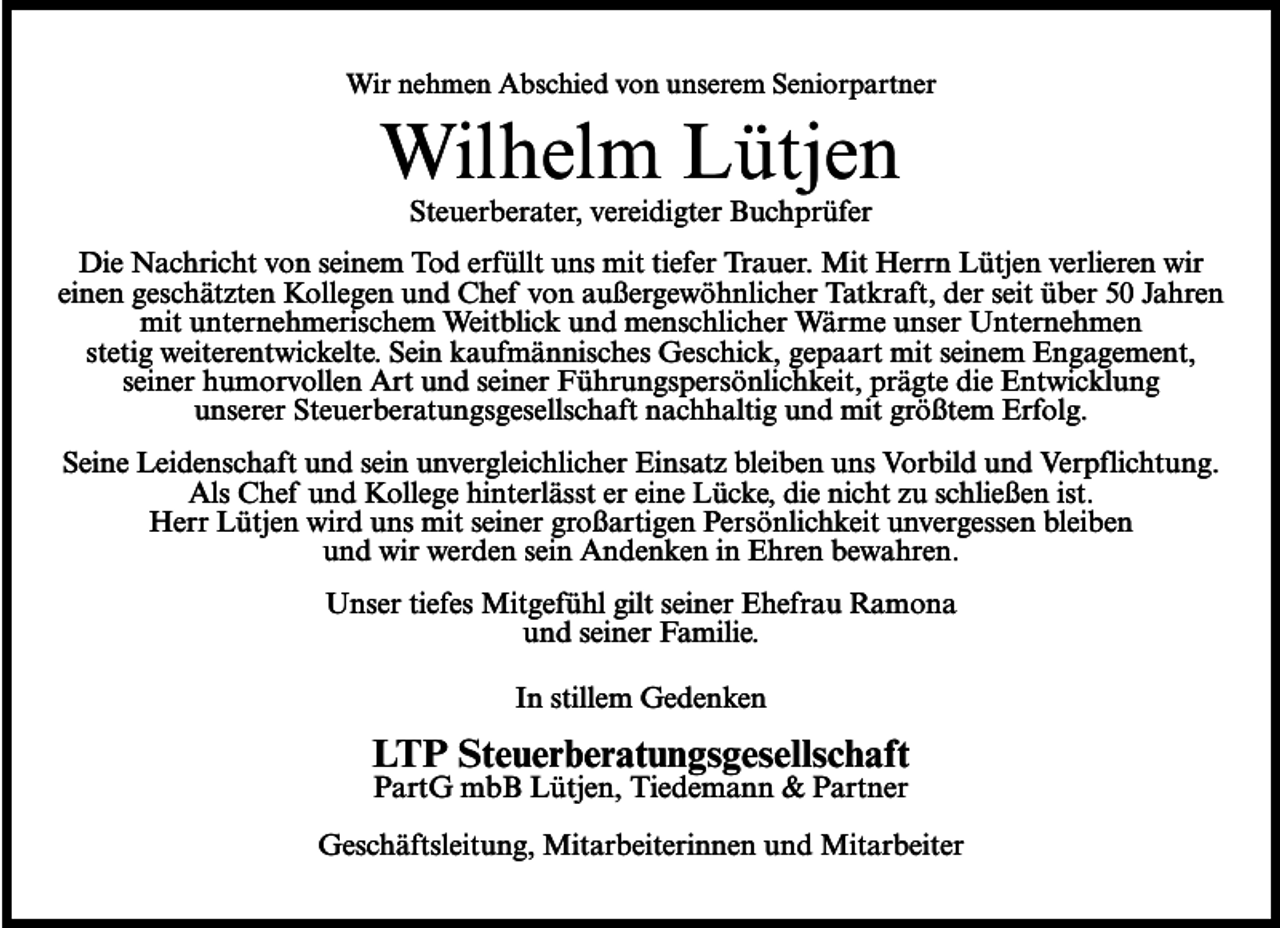 <p>Wir nehmen Abschied von unserem Seniorpartner</p><p>Wilhelm Lütjen<br />Steuerberater, vereidigter Buchprüfer</p><p>Die Nachricht von seinem Tod erfüllt uns mit tiefer Trauer. Mit Herrn Lütjen verlieren wir<br />einen geschätzten Kollegen und Chef von außergewöhnlicher Tatkraft, der seit über 50 Jahren<br />mit unternehmerischem Weitblick und menschlicher Wärme unser Unternehmen<br />stetig weiterentwickelte. Sein kaufmännisches Geschick, gepaart mit seinem Engagement,<br />seiner humorvollen Art und seiner Führungspersönlichkeit, prägte die Entwicklung<br />unserer Steuerberatungsgesellschaft nachhaltig und mit größtem Erfolg.<br />Seine Leidenschaft und sein unvergleichlicher Einsatz bleiben uns Vorbild und Verpflichtung.<br />Als Chef und Kollege hinterlässt er eine Lücke, die nicht zu schließen ist.<br />Herr Lütjen wird uns mit seiner großartigen Persönlichkeit unvergessen bleiben<br />und wir werden sein Andenken in Ehren bewahren.<br />Unser tiefes Mitgefühl gilt seiner Ehefrau Ramona<br />und seiner Familie.<br />In stillem Gedenken</p><p>LTP Steuerberatungsgesellschaft<br />PartG mbB Lütjen, Tiedemann &amp; Partner</p><p>Geschäftsleitung, Mitarbeiterinnen und Mitarbeiter</p>