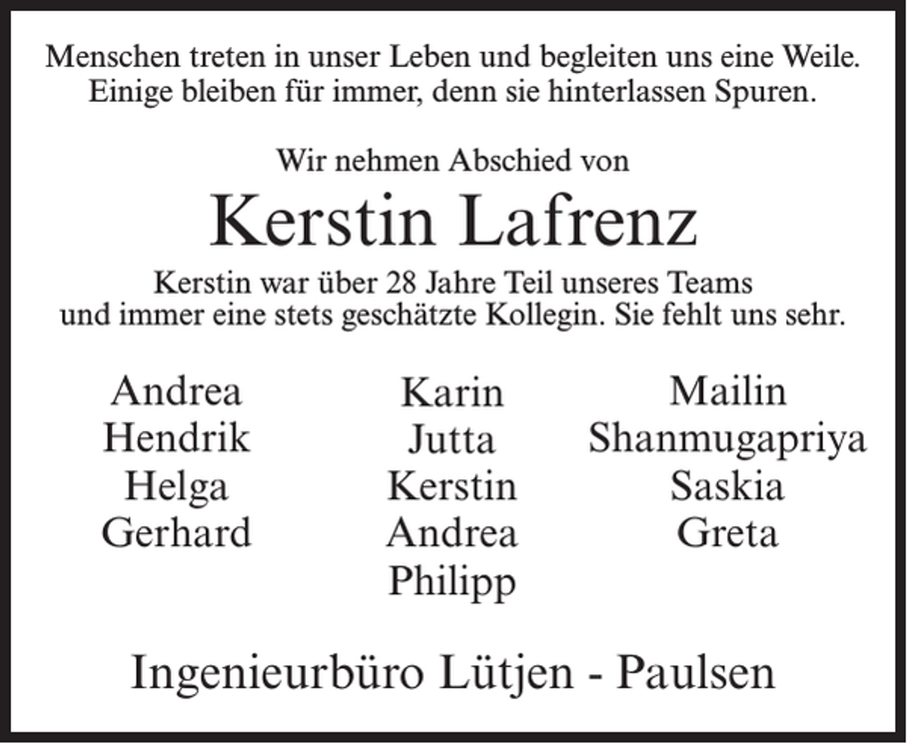 <p>Menschen treten in unser Leben und begleiten uns eine Weile.<br />Einige bleiben für immer, denn sie hinterlassen Spuren.<br />Wir nehmen Abschied von</p><p>Kerstin Lafrenz<br />Kerstin war über 28 Jahre Teil unseres Teams<br />und immer eine stets geschätzte Kollegin. Sie fehlt uns sehr.</p><p>Andrea<br />Hendrik<br />Helga<br />Gerhard</p><p>Karin<br />Jutta<br />Kerstin<br />Andrea<br />Philipp</p><p>Mailin<br />Shanmugapriya<br />Saskia<br />Greta</p><p>Ingenieurbüro Lütjen - Paulsen</p>