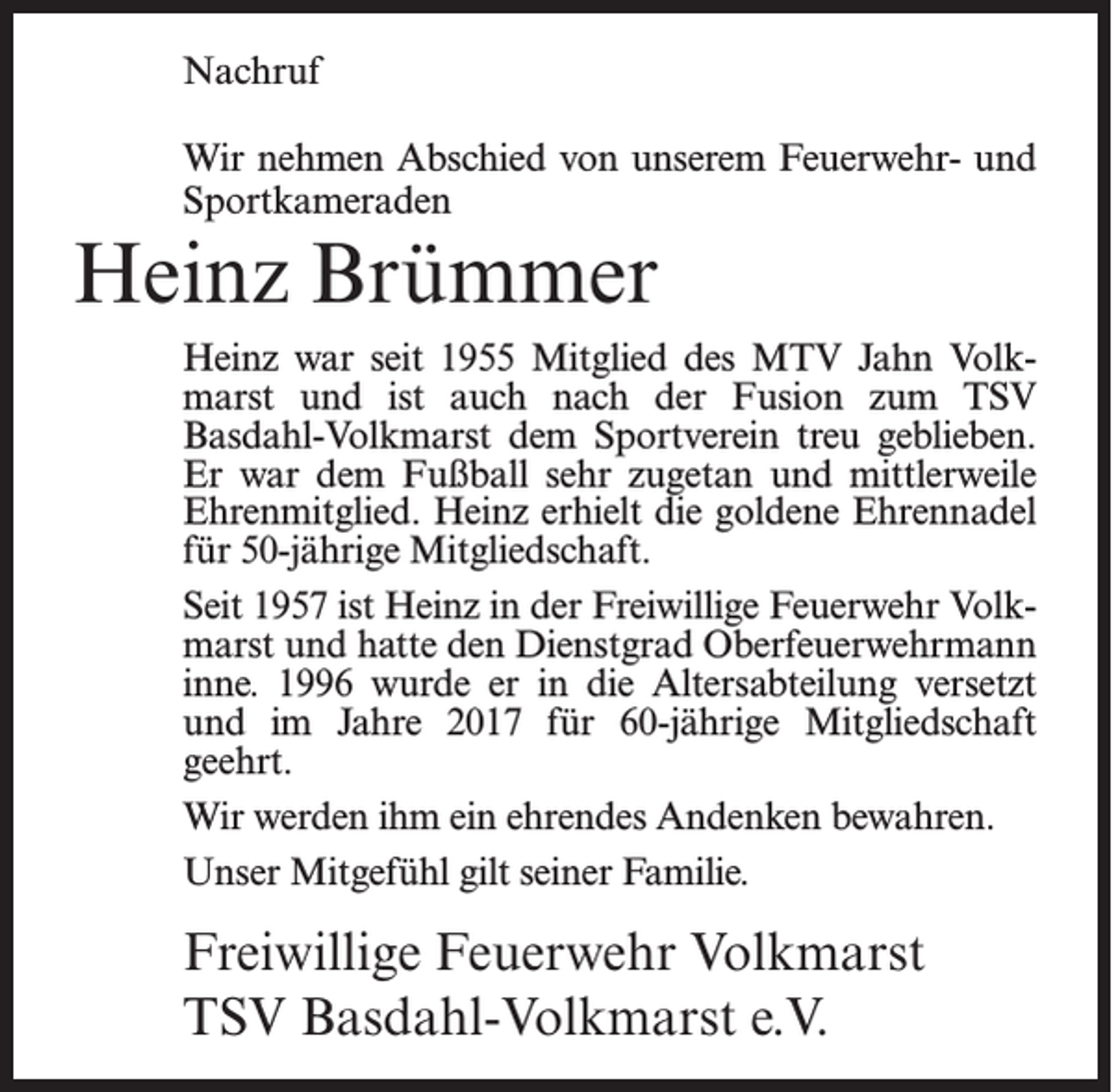 <p>Nachruf<br />Wir nehmen Abschied von unserem Feuerwehr- und<br />Sportkameraden</p><p>Heinz Brümmer<br />Heinz war seit 1955 Mitglied des MTV Jahn Volkmarst und ist auch nach der Fusion zum TSV<br />Basdahl-Volkmarst dem Sportverein treu geblieben.<br />Er war dem Fußball sehr zugetan und mittlerweile<br />Ehrenmitglied. Heinz erhielt die goldene Ehrennadel<br />für 50-jährige Mitgliedschaft.<br />Seit 1957 ist Heinz in der Freiwillige Feuerwehr Volkmarst und hatte den Dienstgrad Oberfeuerwehrmann<br />inne. 1996 wurde er in die Altersabteilung versetzt<br />und im Jahre 2017 für 60-jährige Mitgliedschaft<br />geehrt.<br />Wir werden ihm ein ehrendes Andenken bewahren.<br />Unser Mitgefühl gilt seiner Familie.</p><p>Freiwillige Feuerwehr Volkmarst<br />TSV Basdahl-Volkmarst e.V.</p>