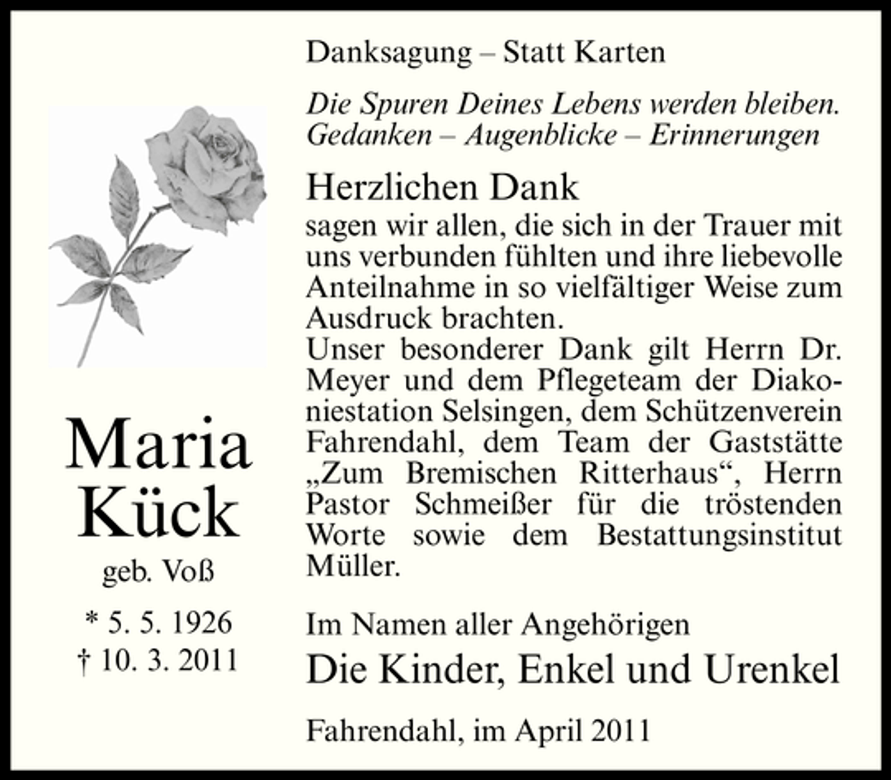 <p>Danksagung – Statt Karten Die Spuren Deines Lebens werden bleiben. Gedanken – Augenblicke – Erinnerungen</p><p>Herzlichen Dank<br />sagen wir allen, die sich in der Trauer mit uns verbunden fühlten und ihre liebevolle Anteilnahme in so vielfältiger Weise zum Ausdruck brachten. Unser besonderer Dank gilt Herrn Dr. Meyer und dem Pflegeteam der Diakoniestation Selsingen, dem Schützenverein Fahrendahl, dem Team der Gaststätte „Zum Bremischen Ritterhaus“, Herrn Pastor Schmeißer für die tröstenden Worte sowie dem Bestattungsinstitut Müller. Im Namen aller Angehörigen</p><p>Maria Kück<br />geb. Voß * 5. 5. 1926 † 10. 3. 2011</p><p>Die Kinder, Enkel und Urenkel<br />Fahrendahl, im April 2011</p>